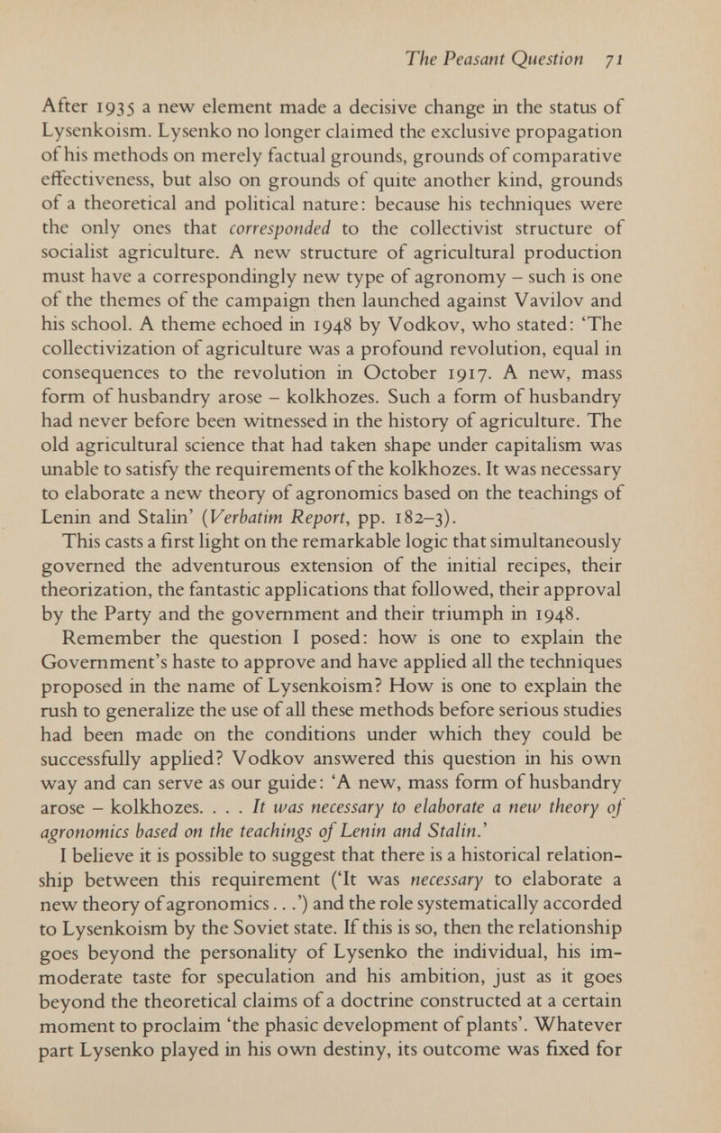 The Peasant Question 71 After 1935 a new element made a decisive change in the status of Lysenkoism. Lysenko no longer claimed the exclusive propagation of his methods on merely factual grounds, grounds of comparative effectiveness, but also on grounds of quite another kind, grounds of a theoretical and political nature: because his techniques were the only ones that corresponded to the collectivist structure of socialist agriculture. A new structure of agricultural production must have a correspondingly new type of agronomy - such is one of the themes of the campaign then launched against Vavilov and his school. A theme echoed in 1948 by Vodkov, who stated: 'The collectivization of agriculture was a profound revolution, equal in consequences to the revolution in October 1917. A new, mass form of husbandry arose - kolkhozes. Such a form of husbandry had never before been witnessed in the history of agriculture. The old agricultural science that had taken shape under capitalism was unable to satisfy the requirements of the kolkhozes. It was necessary to elaborate a new theory of agronomics based on the teachings of Lenin and Stalin' {Verbatim Report, pp. 182-3). This casts a first light on the remarkable logic that simultaneously governed the adventurous extension of the initial recipes, their theorization, the fantastic applications that followed, their approval by the Party and the government and their triumph in 1948. Remember the question I posed: how is one to explain the Government's haste to approve and have applied all the techniques proposed in the name of Lysenkoism? How is one to explain the rush to generalize the use of all these methods before serious studies had been made on the conditions under which they could be successfully applied? Vodkov answered this question in his own way and can serve as our guide : 'A new, mass form of husbandry arose - kolkhozes. ... It was necessary to elaborate a new theory of agronomics based on the teachings of Lenin and Stalin.' I believe it is possible to suggest that there is a historical relation¬ ship between this requirement ('It was necessary to elaborate a new theory of agronomics...') and the role systematically accorded to Lysenkoism by the Soviet state. If this is so, then the relationship goes beyond the personality of Lysenko the individual, his im¬ moderate taste for speculation and his ambition, just as it goes beyond the theoretical claims of a doctrine constructed at a certain moment to proclaim 'the phasic development of plants'. Whatever part Lysenko played in his own destiny, its outcome was fixed for