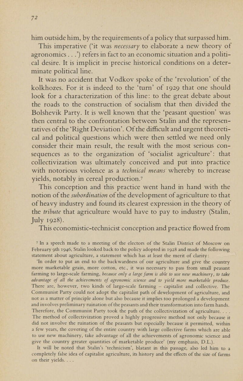 72 him outside him, by the requirements of a роИсу that surpassed him. This imperative ('it was necessary to elaborate a new theory of agronomics.. .') refers in fact to an economic situation and a pohti- cal desire. It is impHcit in precise historical conditions on a deter¬ minate political line. It was no accident that Vodkov spoke of the 'revolution' of the kolkhozes. For it is indeed to the 'turn' of 1929 that one should look for a characterization of this line: to the great debate about the roads to the construction of socialism that then divided the Bolshevik Party. It is well known that the 'peasant question' was then central to the confrontation between Stalin and the represen¬ tatives of the 'Right Deviation'. Of the difficult and urgent theoreti¬ cal and political questions which were then settled we need only consider their main result, the result with the most serious con¬ sequences as to the organization of 'socialist agriculture'; that collectivization was ultimately conceived and put into practice with notorious violence as a technical means whereby to increase yields, notably in cereal production.^ This conception and this practice went hand in hand with the notion of the subordination of the development of agriculture to that of heavy industry and found its clearest expression in the theory of the tribute that agriculture would have to pay to industry (Stalin, July 1928). This economistic-technicist conception and practice flowed from ' In a speech made to a meeting of the electors of the Stalin District of Moscow on February 9th 1946, Stalin looked back to the policy adopted in 1928 and made the following statement about agriculture, a statement which has at least the merit of clarity ; 'In order to put an end to the backwardness of our agriculture and give the country more marketable grain, more cotton, etc., it was necessary to pass from small peasant farming to large-scale farming, because only a large farm is able to use new machinery, to take advantage of all the achievements of agronomic science and to yield more marketable produce. There are, however, two kinds of large-scale farming - capitalist and collective. The Communist Party could not adopt the capitalist path of development of agriculture, and not as a matter of principle alone but also because it implies too prolonged a development and involves preliminary ruination of the peasants and their transformation into farm hands. Therefore, the Communist Party took the path of the collectivization of agriculture. . . . The method of collectivization proved a highly progressive method not only because it did not involve the ruination of the peasants but especially because it permitted, within a few years, the covering of the entire country with large collective farms which are able to use new machinery, take advantage of all the achievements of agronomic science and give the country greater quantities of marketable produce' (my emphasis, D.L.). It wiU be noted that Stalin's 'technicism', blatant in this passage, also led him to a completely false idea of capitalist agriculture, its history and the effects of the size of farms on their yields. . . .