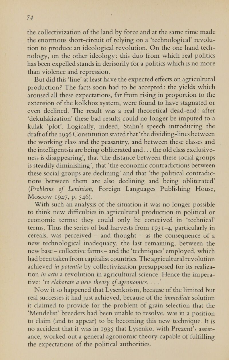 74 the collectivization of the land by force and at the same time made the enormous short-circuit of relying on a 'technological' revolu¬ tion to produce an ideological revolution. On the one hand tech¬ nology, on the other ideology: this duo from which real politics has been expelled stands in derisorily for a politics which is no more than violence and repression. But did this 'line' at least have the expected effects on agricultural production? The facts soon had to be accepted: the yields which aroused all these expectations, far from rising in proportion to the extension of the kolkhoz system, were found to have stagnated or even declined. The result was a real theoretical dead-end: after 'dekulakization' these bad results could no longer be imputed to a kulak 'plot'. Logically, indeed, Stalin's speech introducing the draft of the 1936 Constitution stated that ' the dividing-lines between the working class and the peasantry, and between these classes and the intelligentsia are being obliterated and... the old class exclusive- ness is disappearing', that 'the distance between these social groups is steadily diminishing', that 'the economic contradictions between these social groups are declining' and that 'the political contradic¬ tions between them are also declining and being obliterated' {Problems of Leninism, Foreign Languages Publishing House, Moscow 1947, p. 546). With such an analysis of the situation it was no longer possible to think new difficulties in agricultural production in political or economic terms: they could only be conceived in 'technical' terms. Thus the series of bad harvests from 1931-4, particularly in cereals, was perceived - and thought - as the consequence of a new technological inadequacy, the last remaining, between the new base - collective farms - and the 'techniques' employed, which had been taken from capitalist countries. The agricultural revolution achieved in potentia by collectivization presupposed for its realiza¬ tion in actu a revolution in agricultural science. Hence the impera¬ tive: 'io elaborate a new theory of agronomics. . . .' Now it so happened that Lysenkoism, because of the limited but real successes it had just achieved, because of the immediate solution it claimed to provide for the problem of grain selection that the 'Mendelist' breeders had been unable to resolve, was in a position to claim (and to appear) to be becoming this new technique. It is no accident that it was in 1935 that Lysenko, with Prezent's assist¬ ance, worked out a general agronomic theory capable of fulfilling the expectations of the political authorities.