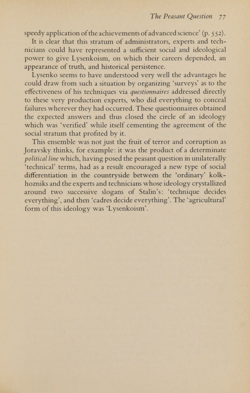 The Peasant Question 77 speedy application ofthe achievements of advanced science' (p. 552). It is clear that this stratum of administrators, experts and tech¬ nicians could have represented a sufficient social and ideological power to give Lysenkoism, on which their careers depended, an appearance of truth, and historical persistence. Lysenko seems to have understood very well the advantages he could draw from such a situation by organizing 'surveys' as to the effectiveness of his techniques via questionnaires addressed directly to these very production experts, who did everything to conceal failures wherever they had occurred. These questionnaires obtained the expected answers and thus closed the circle of an ideology which was 'verified' while itself cementing the agreement of the social stratum that profited by it. This ensemble was not just the fruit of terror and corruption as Joravsky thinks, for example: it was the product of a determinate political line which, having posed the peasant question in unilaterally 'technical' terms, had as a result encouraged a new type of social differentiation in the countryside between the 'ordinary' kolk- hozniks and the experts and technicians whose ideology crystallized around two successive slogans of Stalin's: 'technique decides everything', and then 'cadres decide everything'. The 'agricultural' form of this ideology was 'Lysenkoism'.