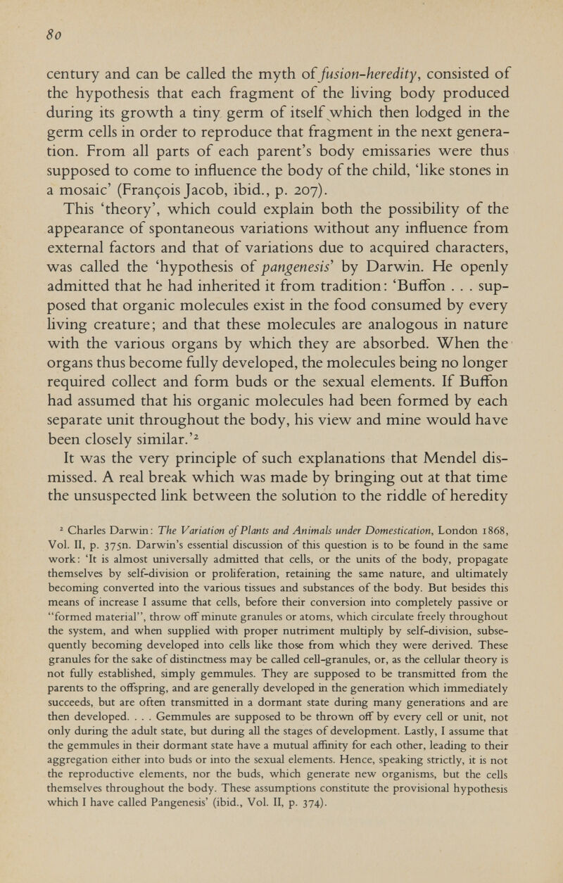 8o century and can be called the myth of fusion-heredity, consisted of the hypothesis that each fragment of the living body produced during its growth a tiny germ of itself which then lodged in the germ cells in order to reproduce that fragment in the next genera¬ tion. From all parts of each parent's body emissaries were thus supposed to come to influence the body of the child, 'like stones in a mosaic' (François Jacob, ibid., p. 207). This 'theory', which could explain both the possibility of the appearance of spontaneous variations without any influence from external factors and that of variations due to acquired characters, was called the 'hypothesis of pangenesis' by Darwin. He openly admitted that he had inherited it from tradition : 'Buffon . . . sup¬ posed that organic molecules exist in the food consumed by every living creature; and that these molecules are analogous in nature with the various organs by which they are absorbed. When the' organs thus become fully developed, the molecules being no longer required collect and form buds or the sexual elements. If Buffon had assumed that his organic molecules had been formed by each separate unit throughout the body, his view and mine would have been closely similar.'^ It was the very principle of such explanations that Mendel dis¬ missed. A real break which was made by bringing out at that time the unsuspected link between the solution to the riddle of heredity ^ Charles Darwin: The Variation of Plants and Animals under Domestication, London 1868, Vol. II, p. 375П. Darwin's essential discussion of this question is to be found in the same work: 'It is almost universally admitted that cells, or the units of the body, propagate themselves by self-division or proliferation, retaining the same nature, and ultimately becoming converted into the various tissues and substances of the body. But besides this means of increase I assume that cells, before their conversion into completely passive or formed material, throw off minute granules or atoms, which circulate freely throughout the system, and when supphed with proper nutriment multiply by self-division, subse¬ quently becoming developed into cells Нке those from which they were derived. These granules for the sake of distinctness may be called cell-granules, or, as the cellular theory is not fully estabhshed, simply gemmules. They are supposed to be transmitted from the parents to the offspring, and are generally developed in the generation which immediately succeeds, but are often transmitted in a dormant state during many generations and are then developed. . . . Gemmules are supposed to be thrown off by every cell or unit, not only during the adult state, but during all the stages of development. Lastly, I assume that the gemmules in their dormant state have a mutual affmity for each other, leading to their aggregation either into buds or into the sexual elements. Hence, speaking strictly, it is not the reproductive elements, nor the buds, which generate new organisms, but the cells themselves throughout the body. These assumptions constitute the provisional hypothesis which I have called Pangenesis' (ibid.. Vol. II, p. 374).