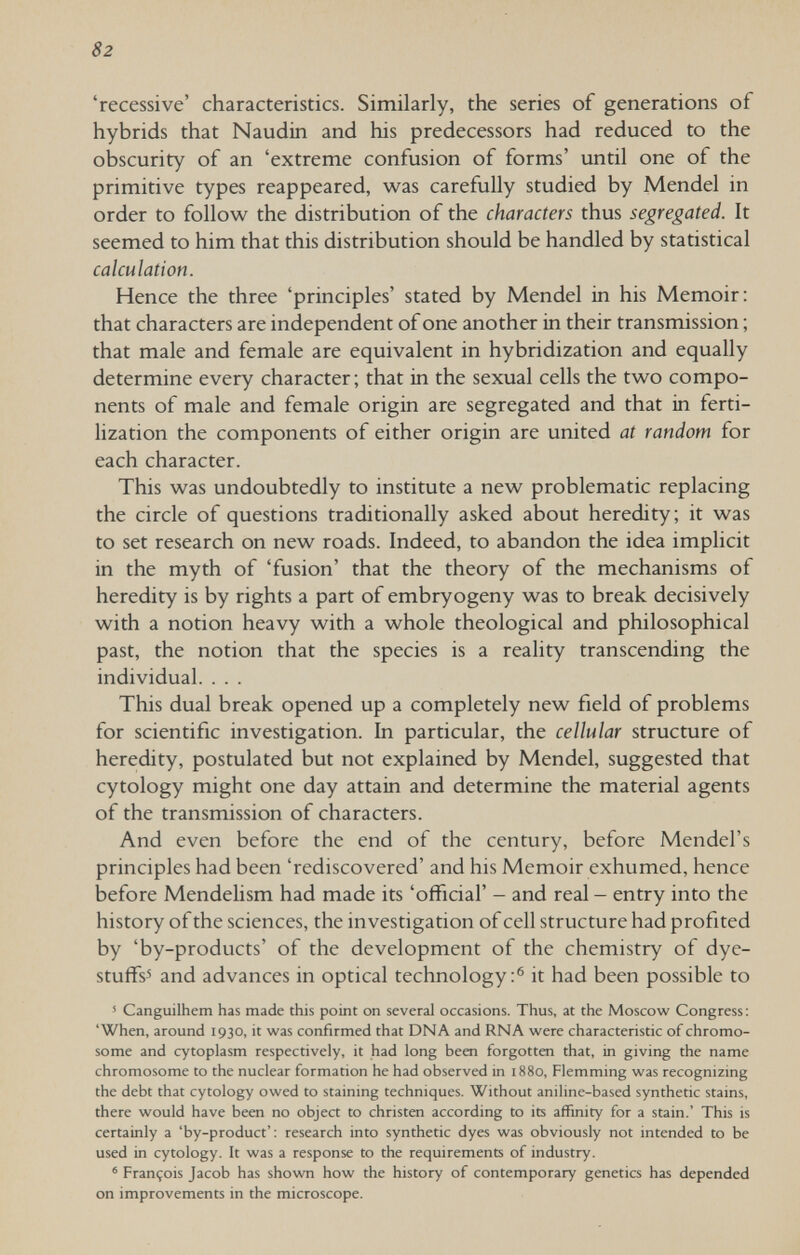 82 'recessive' characteristics. Similarly, the series of generations of hybrids that Naudin and his predecessors had reduced to the obscurity of an 'extreme confusion of forms' until one of the primitive types reappeared, was carefully studied by Mendel in order to follow the distribution of the characters thus segregated. It seemed to him that this distribution should be handled by statistical calculation. Hence the three 'principles' stated by Mendel in his Memoir: that characters are independent of one another in their transmission ; that male and female are equivalent in hybridization and equally determine every character; that in the sexual cells the two compo¬ nents of male and female origin are segregated and that in ferti¬ lization the components of either origin are united at random for each character. This was undoubtedly to institute a new problematic replacing the circle of questions traditionally asked about heredity; it was to set research on new roads. Indeed, to abandon the idea implicit in the myth of 'fusion' that the theory of the mechanisms of heredity is by rights a part of embryogeny was to break decisively with a notion heavy with a whole theological and philosophical past, the notion that the species is a reality transcending the individual. . . . This dual break opened up a completely new field of problems for scientific investigation. In particular, the cellular structure of heredity, postulated but not explained by Mendel, suggested that cytology might one day attain and determine the material agents of the transmission of characters. And even before the end of the century, before Mendel's principles had been 'rediscovered' and his Memoir exhumed, hence before Mendelism had made its 'official' - and real - entry into the history of the sciences, the investigation of cell structure had profited by 'by-products' of the development of the chemistry of dye- stuffs'» and advances in optical technology:® it had been possible to ' Canguilhem has made this point on several occasions. Thus, at the Moscow Congress: 'When, around 1930, it was confirmed that DNA and RNA were characteristic of chromo¬ some and cytoplasm respectively, it had long been forgotten that, in giving the name chromosome to the nuclear formation he had observed in 1880, Flemming was recognizing the debt that cytology owed to staining techniques. Without aniline-based synthetic stains, there would have been no object to christen according to its affinity for a stain.' This is certainly a 'by-product': research into synthetic dyes was obviously not intended to be used in cytology. It was a response to the requirements of industry. ' François Jacob has shown how the history of contemporary genetics has depended on improvements in the microscope.