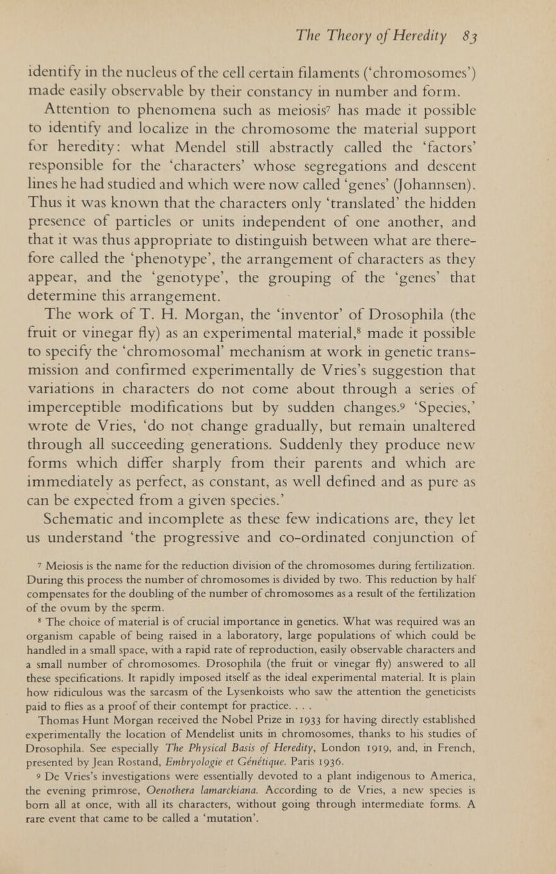 The Theory of Heredity 8j identify in the nucleus of the cell certain filaments ('chromosomes') made easily observable by their constancy in number and form. Attention to phenomena such as meiosis^ has made it possible to identify and localize in the chromosome the material support for heredity: what Mendel still abstractly called the 'factors' responsible for the 'characters' whose segregations and descent lines he had studied and which were now called 'genes' (Johannsen). Thus it was known that the characters only 'translated' the hidden presence of particles or units independent of one another, and that it was thus appropriate to distinguish between what are there¬ fore called the 'phenotype', the arrangement of characters as they appear, and the 'genotype', the grouping of the 'genes' that determine this arrangement. The work of T. H. Morgan, the 'inventor' of Drosophila (the fruit or vinegar fly) as an experimental material,® made it possible to specify the 'chromosomal' mechanism at work in genetic trans¬ mission and confirmed experimentally de Vries's suggestion that variations in characters do not come about through a series of imperceptible modifications but by sudden changes.^ 'Species,' wrote de Vries, 'do not change gradually, but remain unaltered through all succeeding generations. Suddenly they produce new forms which differ sharply from their parents and which are immediately as perfect, as constant, as well defined and as pure as can be expected from a given species.' Schematic and incomplete as these few indications are, they let us understand 'the progressive and co-ordinated conjunction of ' Meiosis is the name for the reduction division of the chromosomes during fertihzation. During this process the number of chromosomes is divided by two. This reduction by half compensates for the doubling of the number of chromosomes as a result of the fertilization of the ovum by the sperm. * The choice of material is of crucial importance in genetics. What was required was an organism capable of being raised in a laboratory, large populations of which could be handled in a small space, with a rapid rate of reproduction, easily observable characten and a small number of chromosomes. Drosophila (the fruit or vinegar fly) answered to all these specifications. It rapidly imposed itself as the ideal experimental material. It is plain how ridiculous was the sarcasm of the Lysenkoists who saw the attention the geneticists paid to flies as a proof of their contempt for practice. . . . Thomas Hunt Morgan received the Nobel Prize in 1933 for having directly established experimentally the location of Mendelist units in chromosomes, thanks to his studies of Drosophila. See especially The Physical Basis of Heredity, London 1919, and, in French, presented by Jean Rostand, Embryologie et Génétique. Paris 1936. 9 De Vries's investigations were essentially devoted to a plant indigenous to America, the evening primrose, Oenothera lamarckiana. According to de Vries, a new species is bom all at once, with all its characters, without going through intermediate forms. A rare event that came to be called a 'mutation'.
