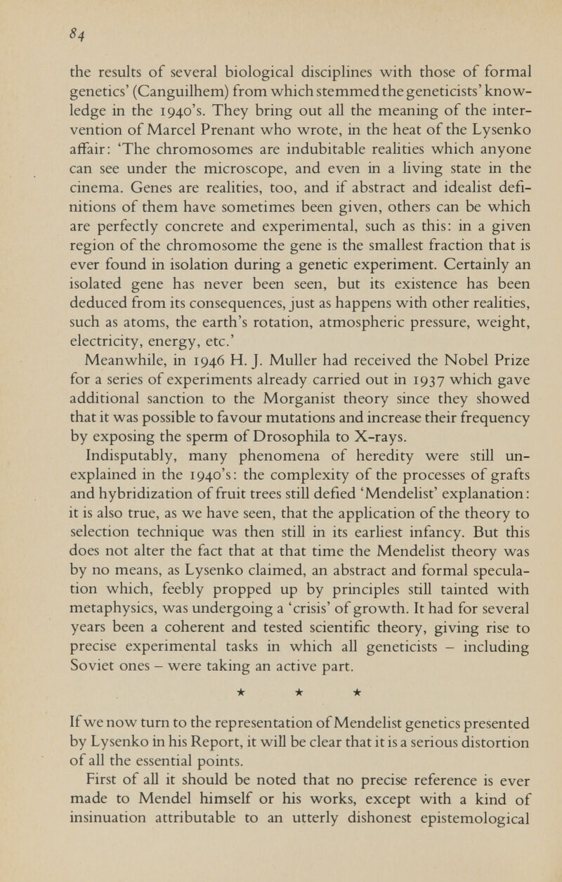 84 the results of several biological disciplines with those of formal genetics' (Canguilhem) from which stemmed the geneticists' know¬ ledge in the 1940's. They bring out all the meaning of the inter¬ vention of Marcel Prenant who wrote, in the heat of the Lysenko affair: 'The chromosomes are indubitable realities which anyone can see under the microscope, and even in a living state in the cinema. Genes are realities, too, and if abstract and idealist defi¬ nitions of them have sometimes been given, others can be which are perfectly concrete and experimental, such as this: in a given region of the chromosome the gene is the smallest fraction that is ever found in isolation during a genetic experiment. Certainly an isolated gene has never been seen, but its existence has been deduced from its consequences, just as happens with other realities, such as atoms, the earth's rotation, atmospheric pressure, weight, electricity, energy, etc.' Meanwhile, in 1946 H.J. Muller had received the Nobel Prize for a series of experiments already carried out in 1937 which gave additional sanction to the Morganist theory since they showed that it was possible to favour mutations and increase their frequency by exposing the sperm of Drosophila to X-rays. Indisputably, many phenomena of heredity were still un¬ explained in the 1940's: the complexity of the processes of grafts and hybridization of fruit trees still defied 'Mendelist' explanation: it is also true, as we have seen, that the application of the theory to selection technique was then still in its earliest infancy. But this does not alter the fact that at that time the Mendelist theory was by no means, as Lysenko claimed, an abstract and formal specula¬ tion which, feebly propped up by principles stiU tainted with metaphysics, was undergoing a 'crisis' of growth. It had for several years been a coherent and tested scientific theory, giving rise to precise experimental tasks in which all geneticists - including Soviet ones - were taking an active part. ★ ★ ★ If we now turn to the representation of Mendelist genetics presented by Lysenko in his Report, it will be clear that it is a serious distortion of all the essential points. First of aU it should be noted that no precise reference is ever made to Mendel himself or his works, except with a kind of insinuation attributable to an utterly dishonest epistemological