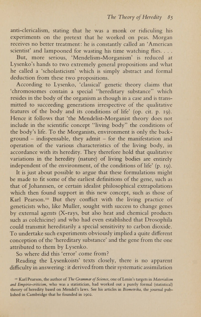 The Theory of Heredity 85 anti-clericalism, stating that he was a monk or ridiculing his experiments on the pretext that he worked on peas. Morgan receives no better treatment: he is constantly called an 'American scientist' and lampooned for wasting his time watching flies. . . . But, more serious, 'Mendelism-Morganism' is reduced at Lysenko's hands to two extremely general propositions and what he called a 'scholasticism' which is simply abstract and formal deduction from these two propositions. According to Lysenko, 'classical' genetic theory claims that 'chromosomes contain a special hereditary substance which resides in the body of the organism as though in a case and is trans¬ mitted to succeeding generations irrespective of the qualitative features of the body and its conditions of life' (op. cit. p. 19). Hence it follows that 'the Mendelist-Morganist theory does not include in the scientific concept living body the conditions of the body's Hfe. To the Morganists, environment is only the back¬ ground - indispensable, they admit - for the manifestation and operation of the various characteristics of the living body, in accordance with its heredity. They therefore hold that qualitative variations in the heredity (nature) of living bodies are entirely independent of the environment, of the conditions of life' (p. 19). It is just about possible to argue that these formulations might be made to fit some of the earliest defmitions of the gene, such as that of Johannsen, or certain idealist philosophical extrapolations which then found support in this new concept, such as those of Karl Pearson.But they conflict with the living practice of geneticists who, like Muller, sought with success to change genes by external agents (X-rays, but also heat and chemical products such as colchicine) and who had even established that Drosophila could transmit hereditarily a special sensitivity to carbon dioxide. To undertake such experiments obviously implied a quite different conception of the 'hereditary substance' and the gene from the one attributed to them by Lysenko. So where did this 'error' come from? Reading the Lysenkoists' texts closely, there is no apparent difficulty in answering ; it derived from their systematic assimilation Karl Pearson, the author of The Grammar of Science, one of Lenin's targets in Materialism and Empirio-criticism, who was a statistician, had worked out a purely formal (statistical) theory of heredity based on Mendel's laws. See his articles in Biomelrika, the journal pub- Ushed in Cambridge that he founded in 1902.