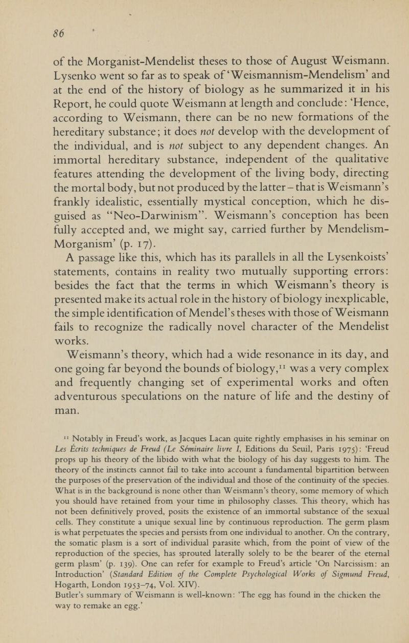 86 of the Morganist-Mendelist theses to those of August Weismann. Lysenko went so far as to speak of'Weismannism-Mendelism' and at the end of the history of biology as he summarized it in his Report, he could quote Weismann at length and conclude : 'Hence, according to Weismann, there can be no new formations of the hereditary substance; it does not develop with the development of the individual, and is not subject to any dependent changes. An immortal hereditary substance, independent of the qualitative features attending the development of the living body, directing the mortal body, but not produced by the latter - that is Weismann's frankly idealistic, essentially mystical conception, which he dis¬ guised as Neo-Darwinism. Weismann's conception has been fully accepted and, we might say, carried further by Mendelism- Morganism' (p. 17). A passage like this, which has its parallels in all the Lysenkoists' statements, contains in reality two mutually supporting errors: besides the fact that the terms in which Weismann's theory is presented make its actual role in the history of biology inexplicable, the simple identification of Mendel's theses with those of Weismann fails to recognize the radically novel character of the MendeHst works. Weismann's theory, which had a wide resonance in its day, and one going far beyond the bounds of biology,was a very complex and frequently changing set of experimental works and often adventurous speculations on the nature of life and the destiny of man.  Notably in Freud's work, as Jacques Lacan quite rightly emphasises in his seminar on Les Ecrits techniques de Freud (Le Séminaire livre /, Editions du Seuil, Paris 1975): 'Freud props up his theory of the libido with what the biology of his day suggests to him. The theory of the instincts cannot fail to take into account a fundamental bipartition between the purposes of the preservation of the individual and those of the continuity of the species. What is in the background is none other than Weismann's theory, some memory of which you should have retained from your time in philosophy classes. This theory, which has not been defmitively proved, posits the existence of an immortal substance of the sexual cells. They constitute a unique sexual line by continuous reproduction. The germ plasm is what perpetuates the species and persists from one individual to another. On the contrary, the somatic plasm is a sort of individual parasite which, from the point of view of the reproduction of the species, has sprouted laterally solely to be the bearer of the eternal germ plasm' (p. 139). One can refer for example to Freud's article 'On Narcissism: an Introduction' {Standard Edition of the Complete Psychological Works of Sigmund Freud, Hogarth, London 1953-74, Vol. XIV). Butler's summary of Weismann is well-known: 'The egg has found in the chicken the way to remake an egg.'