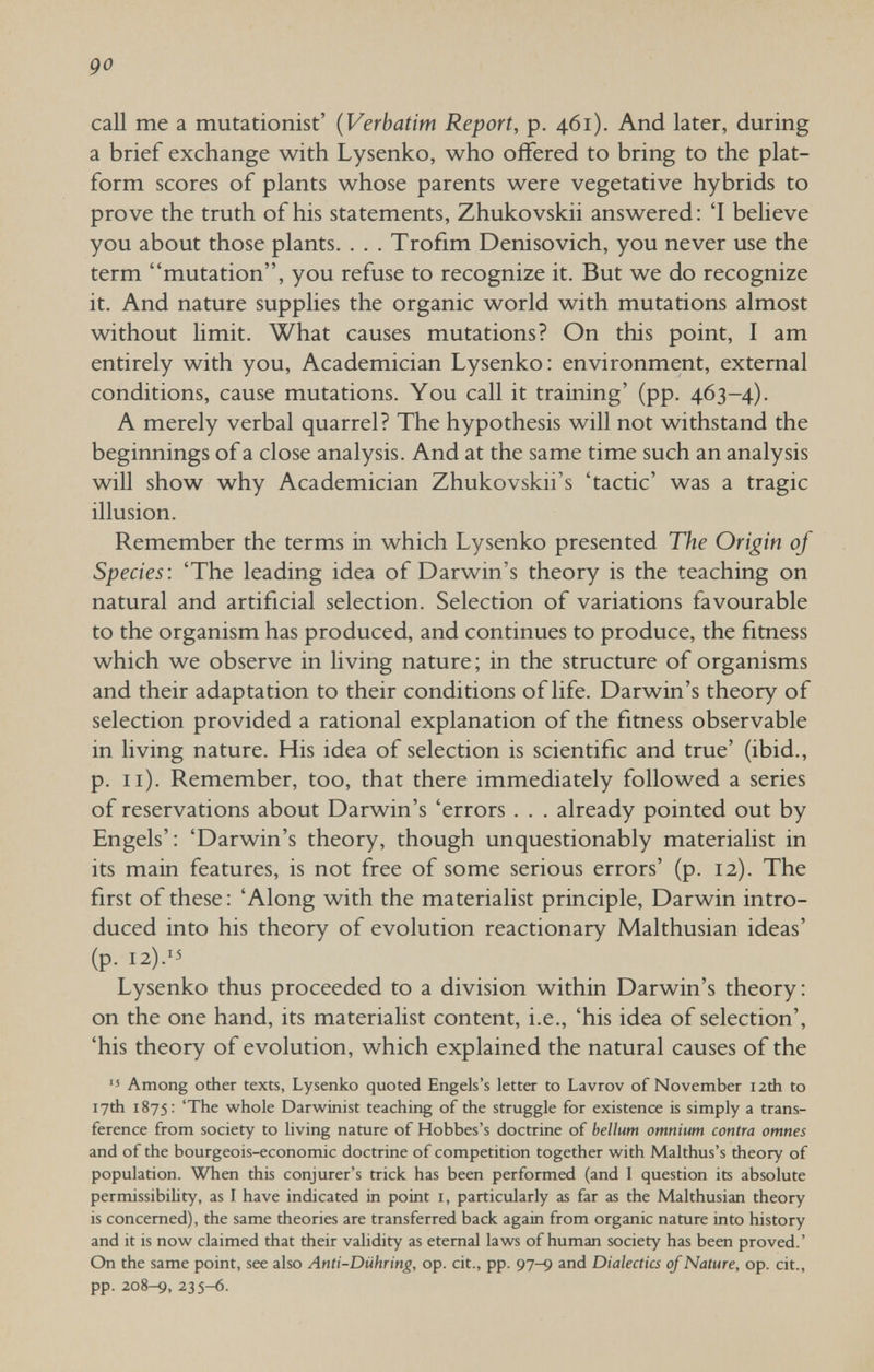 go call me a mutationist' {Verbatim Report, p. 461). And later, during a brief exchange with Lysenko, who offered to bring to the plat¬ form scores of plants whose parents were vegetative hybrids to prove the truth of his statements, Zhukovskii answered: 'I believe you about those plants. . . . Trofim Denisovich, you never use the term mutation, you refuse to recognize it. But we do recognize it. And nature supplies the organic world with mutations almost without limit. What causes mutations? On this point, I am entirely with you. Academician Lysenko: environment, external conditions, cause mutations. You call it training' (pp. 463-4). A merely verbal quarrel? The hypothesis will not withstand the beginnings of a close analysis. And at the same time such an analysis will show why Academician Zhukovskii's 'tactic' was a tragic illusion. Remember the terms in which Lysenko presented The Origin of Species: 'The leading idea of Darwin's theory is the teaching on natural and artificial selection. Selection of variations favourable to the organism has produced, and continues to produce, the fitness which we observe in living nature; in the structure of organisms and their adaptation to their conditions of life. Darwin's theory of selection provided a rational explanation of the fitness observable in living nature. His idea of selection is scientific and true' (ibid., p. 11). Remember, too, that there immediately followed a series of reservations about Darwin's 'errors . . . already pointed out by Engels': 'Darwin's theory, though unquestionably materialist in its main features, is not free of some serious errors' (p. 12). The first of these : 'Along with the materialist principle, Darwin intro¬ duced into his theory of evolution reactionary Malthusian ideas' (p. I2).'5 Lysenko thus proceeded to a division within Darwin's theory: on the one hand, its materialist content, i.e., 'his idea of selection', 'his theory of evolution, which explained the natural causes of the ■5 Among other texts, Lysenko quoted Engels's letter to Lavrov of November 12th to 17th 1875: 'The whole Darwinist teaching of the struggle for existence is simply a trans¬ ference from society to living nature of Hobbes's doctrine of bellum omnium contra omnes and of the bourgeois-economic doctrine of competition together with Malthus's theory of population. When this conjurer's trick has been performed (and I question its absolute permissibibty, as I have indicated in point i, particularly as far as the Malthusian theory is concerned), the same theories are transferred back again from organic nature into history and it is now claimed that their validity as eternal laws of human society has been proved.' On the same point, see also Anti-Diihring, op. cit., pp. 97-9 and Dialectics of Nature, op. cit., pp. 208-9, 235-6.