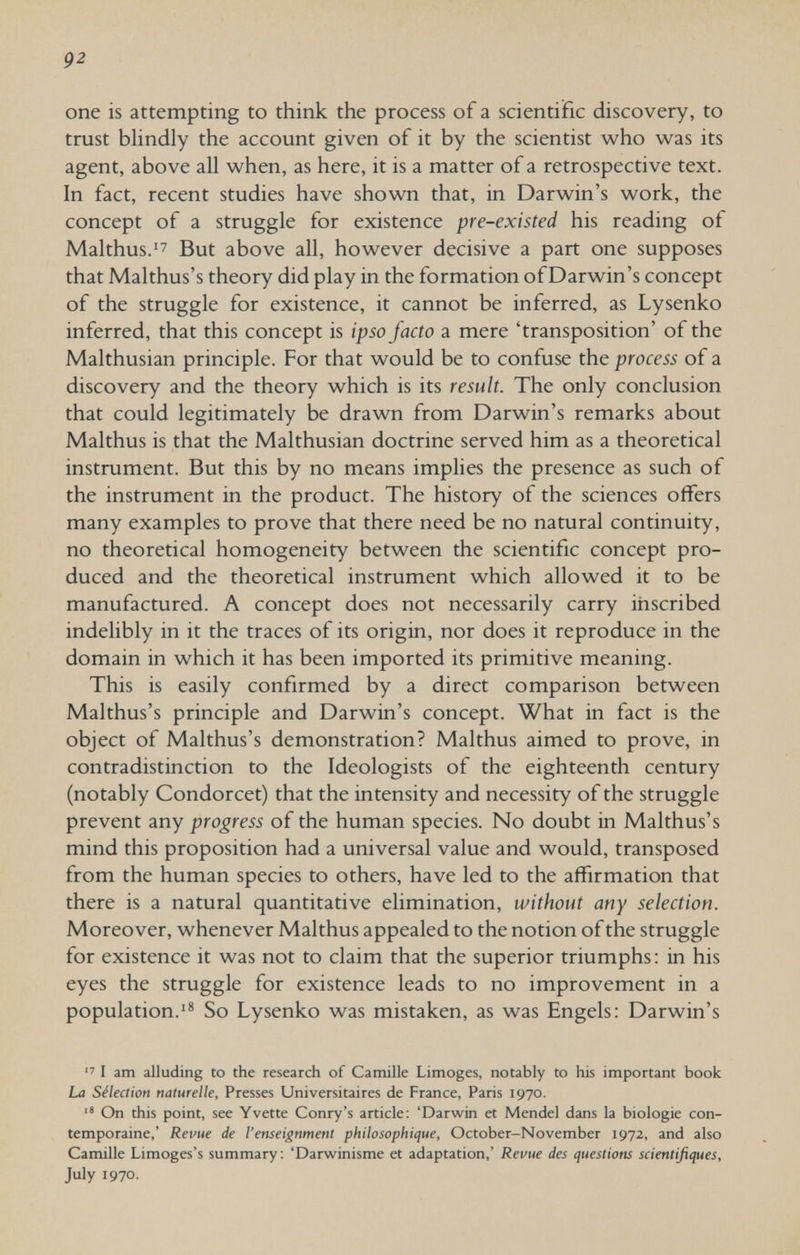 92 one is attempting to think the process of a scientific discovery, to trust blindly the account given of it by the scientist v^ho was its agent, above all when, as here, it is a matter of a retrospective text. In fact, recent studies have shown that, in Darwin's work, the concept of a struggle for existence pre-existed his reading of Malthus.'7 But above all, however decisive a part one supposes that Malthus's theory did play in the formation of Darwin's concept of the struggle for existence, it cannot be inferred, as Lysenko inferred, that this concept is ipso facto a mere 'transposition' of the Malthusian principle. For that would be to confuse the process of a discovery and the theory which is its result. The only conclusion that could legitimately be drawn from Darwin's remarks about Malthus is that the Malthusian doctrine served him as a theoretical instrument. But this by no means implies the presence as such of the instrument in the product. The history of the sciences offers many examples to prove that there need be no natural continuity, no theoretical homogeneity between the scientific concept pro¬ duced and the theoretical instrument which allowed it to be manufactured. A concept does not necessarily carry inscribed indelibly in it the traces of its origin, nor does it reproduce in the domain in which it has been imported its primitive meaning. This is easily confirmed by a direct comparison between Malthus's principle and Darwin's concept. What in fact is the object of Malthus's demonstration? Malthus aimed to prove, in contradistinction to the Ideologists of the eighteenth century (notably Condorcet) that the intensity and necessity of the struggle prevent any progress of the human species. No doubt in Malthus's mind this proposition had a universal value and would, transposed from the human species to others, have led to the affirmation that there is a natural quantitative elimination, without any selection. Moreover, whenever Malthus appealed to the notion of the struggle for existence it was not to claim that the superior triumphs; in his eyes the struggle for existence leads to no improvement in a population.'® So Lysenko was mistaken, as was Engels: Darwin's  I am alluding to the research of Camille Limoges, notably to his important book La Sélection naturelle. Presses Universitaires de France, Paris 1970. On this point, see Yvette Conry's article; 'Darwin et Mendel dans la biologie con¬ temporaine,' Revue de Venseignment philosophique, October-November 1972, and also Camille Limoges's summary: 'Darwinisme et adaptation,' Revue des questions scientifiques, July 1970.