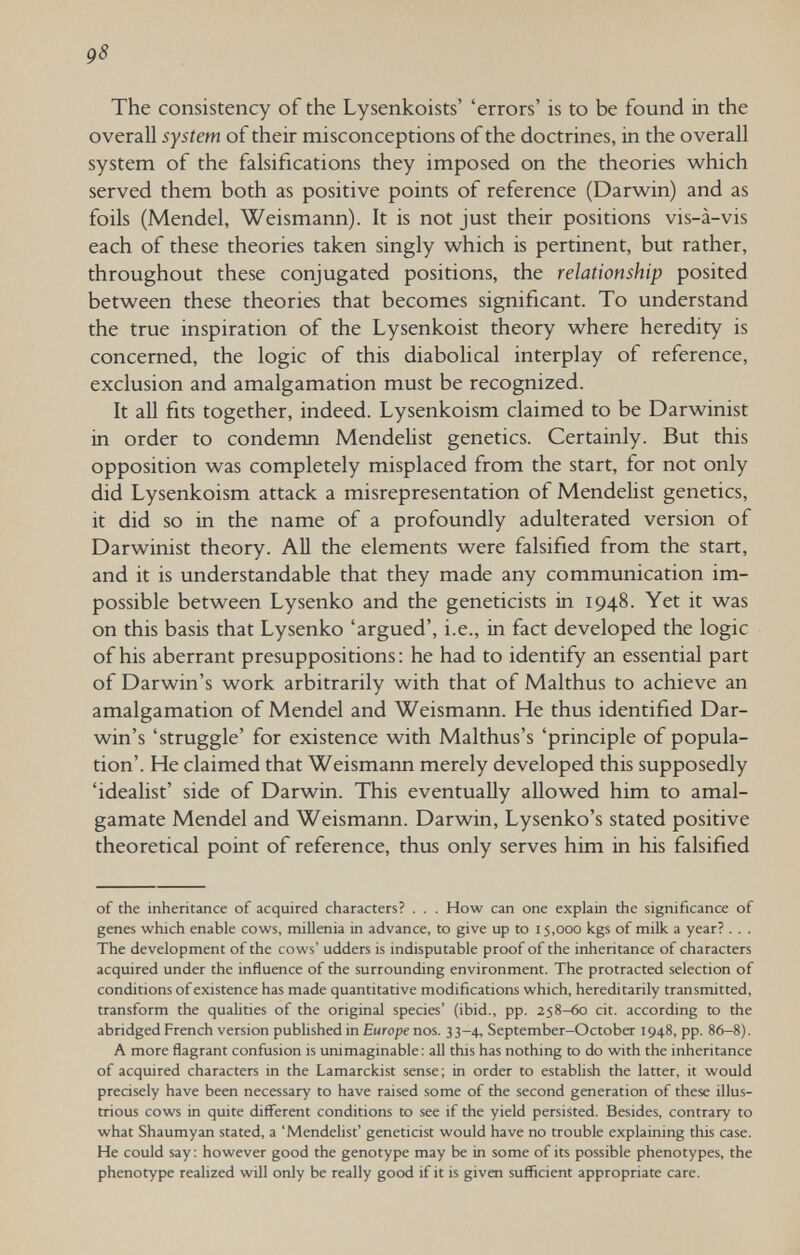 95 The consistency of the Lysenkoists' 'errors' is to be found in the overall system of their misconceptions of the doctrines, in the overall system of the falsifications they imposed on the theories which served them both as positive points of reference (Darwin) and as foils (Mendel, Weismann). It is not just their positions vis-à-vis each of these theories taken singly which is pertinent, but rather, throughout these conjugated positions, the relationship posited between these theories that becomes significant. To understand the true inspiration of the Lysenkoist theory where heredity is concerned, the logic of this diabolical interplay of reference, exclusion and amalgamation must be recognized. It all fits together, indeed. Lysenkoism claimed to be Darwinist in order to condemn Mendelist genetics. Certainly. But this opposition was completely misplaced from the start, for not only did Lysenkoism attack a misrepresentation of Mendelist genetics, it did so in the name of a profoundly adulterated version of Darwinist theory. АП the elements were falsified from the start, and it is understandable that they made any communication im¬ possible between Lysenko and the geneticists in 1948. Yet it was on this basis that Lysenko 'argued', i.e., in fact developed the logic of his aberrant presuppositions: he had to identify an essential part of Darwin's work arbitrarily with that of Malthus to achieve an amalgamation of Mendel and Weismann. He thus identified Dar¬ win's 'struggle' for existence with Malthus's 'principle of popula¬ tion'. He claimed that Weismann merely developed this supposedly 'idealist' side of Darwin. This eventually allowed him to amal¬ gamate Mendel and Weismann. Darwin, Lysenko's stated positive theoretical point of reference, thus only serves him in his falsified of the inheritance of acquired characters? . . . How can one explain the significance of genes which enable cows, millenia in advance, to give up to 15,000 kgs of milk a year? . . . The development of the cows' udders is indisputable proof of the inheritance of characters acquired under the influence of the surrounding environment. The protracted selection of conditions of existence has made quantitative modifications which, hereditarily transmitted, transform the qualities of the original species' (ibid., pp. 258-60 cit. according to the abridged French version published in Europe nos. 33-4, September-October 1948, pp. 86-8), A more flagrant confusion is unimaginable: all this has nothing to do with the inheritance of acquired characters in the Lamarckist sense; in order to estabhsh the latter, it would precisely have been necessary to have raised some of the second generation of these illus¬ trious cows in quite different conditions to see if the yield persisted. Besides, contrary to what Shaumyan stated, a 'Mendelist' geneticist would have no trouble explaining this case. He could say; however good the genotype may be in some of its possible phenotypes, the phenotype realized will only be really good if it is given sufficient appropriate care.