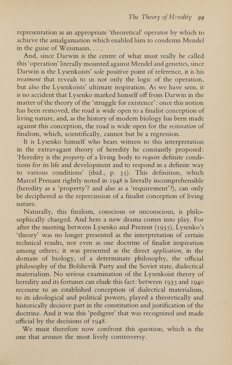 The Theory of Hiredity 99 representation as an appropriate 'theoretical' operator by which to achieve the amalgamation which enabled him to condemn Mendel in the guise of Weismann. . . . And, since Darwin is the centre of what must really be called this 'operation' literally mounted against Mendel and genetics, since Darwin is the Lysenkoists' sole positive point of reference, it is his treatment that reveals to us not only the logic of the operation, but also the Lysenkoists' ultimate inspiration. As we have seen, it is no accident that Lysenko marked himself off from Darwin in the matter of the theory of the 'struggle for existence' : once this notion has been removed, the road is wide open to a finalist conception of living nature, and, as the history of modem biology has been made against this conception, the road is wide open for the restoration of fmalism, which, scientifically, cannot but be a regression. It is Lysenko himself who bears witness to this interpretation in the extravagant theory of heredity he constantly proposed: 'Heredity is the property of a living body to require definite condi¬ tions for its life and development and to respond in a definite way to various conditions' (ibid., p. 35). This definition, which Marcel Prenant rightly noted in 1948 is literally incomprehensible (heredity as a 'property'? and also as a 'requirement'?), can only be deciphered as the repercussion of a finalist conception of living nature. Naturally, this fmalism, conscious or unconscious, is philo¬ sophically charged. And here a new drama comes into play. For after the meeting between Lysenko and Prezent (1935), Lysenko's 'theory' was no longer presented as the interpretation of certain technical results, nor even as one doctrine of fmalist inspiration among others; it was presented as the direct application, in the domain of biology, of a determinate philosophy, the official philosophy of the Bolshevik Party and the Soviet state, dialectical materialism. No serious examination of the Lysenkoist theory of heredity and its fortunes can elude this fact: between 1935 and 1940 recourse to an established conception of dialectical materialism, to its ideological and political powers, played a theoretically and historically decisive part in the constitution and justification of the doctrine. And it was this 'pedigree' that was recognized and made official by the decisions of 1948. We must therefore now confront this question, which is the one that arouses the most lively controversy.