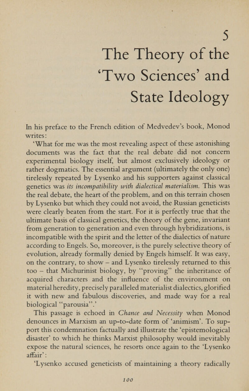 5 The Theory of the 'Two Sciences' and State Ideology In his preface to the French edition of Medvedev's book, Monod writes : 'What for me was the most reveahng aspect of these astonishing documents was the fact that the real debate did not concern experimental biology itself, but almost exclusively ideology or rather dogmatics. The essential argument (ultimately the only one) tirelessly repeated by Lysenko and his supporters against classical genetics was its incompatibility with dialectical materialism. This was the real debate, the heart of the problem, and on this terrain chosen by Lysenko but which they could not avoid, the Russian geneticists were clearly beaten from the start. For it is perfectly true that the ultimate basis of classical genetics, the theory of the gene, invariant from generation to generation and even through hybridizations, is incompatible with the spirit and the letter of the dialectics of nature according to Engels. So, moreover, is the purely selective theory of evolution, already formally denied by Engels himself It was easy, on the contrary, to show - and Lysenko tirelessly returned to this too - that Michurinist biology, by proving the inheritance of acquired characters and the influence of the environment on material heredity, precisely paralleled materialist dialectics, glorified it with new and fabulous discoveries, and made way for a real biological parousia.' This passage is echoed in Chance and Necessity when Monod denounces in Marxism an up-to-date form of 'animism'. To sup¬ port this condemnation factually and illustrate the 'epistemological disaster' to which he thinks Marxist philosophy would inevitably expose the natural sciences, he resorts once again to the 'Lysenko affair': 'Lysenko accused geneticists of maintaining a theory radically 100