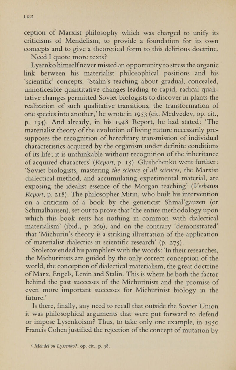 102 ception of Marxist philosophy which was charged to unify its criticisms of Mendehsm, to provide a foundation for its own concepts and to give a theoretical form to this delirious doctrine. Need I quote more texts? Lysenko himself never missed an opportunity to stress the organic link between his materialist philosophical positions and his 'scientific' concepts. 'Stalin's teaching about gradual, concealed, unnoticeable quantitative changes leading to rapid, radical quali¬ tative changes permitted Soviet biologists to discover in plants the realization of such quaUtative transitions, the transformation of one species into another,' he wrote in 1953 (cit. Med vede v, op. cit., p. 134). And already, in his 1948 Report, he had stated: 'The materialist theory of the evolution of living nature necessarily pre¬ supposes the recognition of hereditary transmission of individual characteristics acquired by the organism under definite conditions of its life; it is unthinkable without recognition of the inheritance of acquired characters' {Report, p. 15). Glushchenko went further: 'Soviet biologists, mastering the science of all sciences, the Marxist dialectical method, and accumulating experimental material, are exposing the idealist essence of the Morgan teaching' {Verbatim Report, p. 218). The philosopher Mitin, who built his intervention on a criticism of a book by the geneticist Shmal'gauzen (or Schmalhausen), set out to prove that 'the entire methodology upon which this book rests has nothing in common with dialectical materialism' (ibid., p. 269), and on the contrary 'demonstrated' that 'Michurin's theory is a striking illustration of the application of materialist dialectics in scientific research' (p. 275). Stoletov ended his pamphlet* with the words : 'In their researches, the Michurinists are guided by the only correct conception of the world, the conception of dialectical materialism, the great doctrine of Marx, Engels, Lenin and Stalin. This is where lie both the factor behind the past successes of the Michurinists and the promise of even more important successes for Michurinist biology in the future.' Is there, finally, any need to recall that outside the Soviet Union it was philosophical arguments that were put forward to defend or impose Lysenkoism? Thus, to take only one example, in 1950 Francis Cohen justified the rejection of the concept of mutation by * Mendel ou Lyssenko?, op. cit., p. 58.