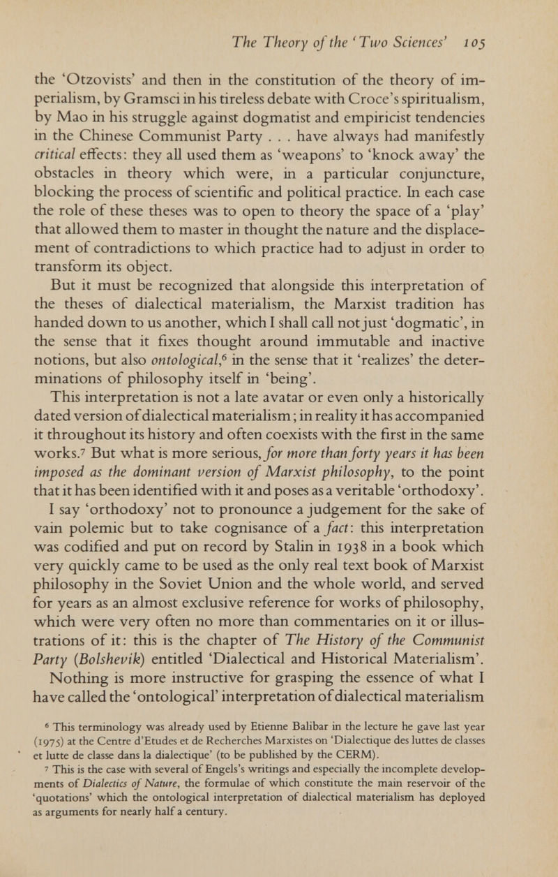The Theory of the 'Two Sciences' 103 the 'Otzovists' and then in the constitution of the theory of im- periahsm, by Gramsci in his tireless debate with Croce's spirituahsm, by Mao in his struggle against dogmatist and empiricist tendencies in the Chinese Communist Party . . . have always had manifestly critical effects: they all used them as 'weapons' to 'knock away' the obstacles in theory which were, in a particular conjuncture, blocking the process of scientific and political practice. In each case the role of these theses was to open to theory the space of a 'play' that allowed them to master in thought the nature and the displace¬ ment of contradictions to which practice had to adjust in order to transform its object. But it must be recognized that alongside this interpretation of the theses of dialectical materialism, the Marxist tradition has handed down to us another, which I shall call not just 'dogmatic', in the sense that it fixes thought around immutable and inactive notions, but also ontological,^ in the sense that it 'realizes' the deter¬ minations of philosophy itself in 'being'. This interpretation is not a late avatar or even only a historically dated version of dialectical materialism ; in reality it has accompanied it throughout its history and often coexists with the first in the same works.7 But what is more serious,/or more than forty years it has been imposed as the dominant version of Marxist philosophy, to the point that it has been identified with it and poses as a veritable 'orthodoxy'. I say 'orthodoxy' not to pronounce a judgement for the sake of vain polemic but to take cognisance of a fact: this interpretation was codified and put on record by Stalin in 1938 in a book which very quickly came to be used as the only real text book of Marxist philosophy in the Soviet Union and the whole world, and served for years as an almost exclusive reference for works of philosophy, which were very often no more than commentaries on it or illus¬ trations of it: this is the chapter of The History of the Communist Party (Bolshevik) entitled 'Dialectical and Historical Materialism'. Nothing is more instructive for grasping the essence of what I have called the 'ontological' interpretation of dialectical materialism ' This terminology was already used by Etienne Balibar in the lecture he gave last year (1975) at the Centre d'Etudes et de Recherches Marxistes on 'Dialectique des luttes de classes et lutte de classe dans la dialectique' (to be pubhshed by the CERM). ' This is the case with several of Engels's writings and especially the incomplete develop¬ ments of Dialectics of Nature, the formulae of which constitute the main reservoir of the 'quotations' which the ontological interpretation of dialectical materialism has deployed as arguments for nearly half a century.