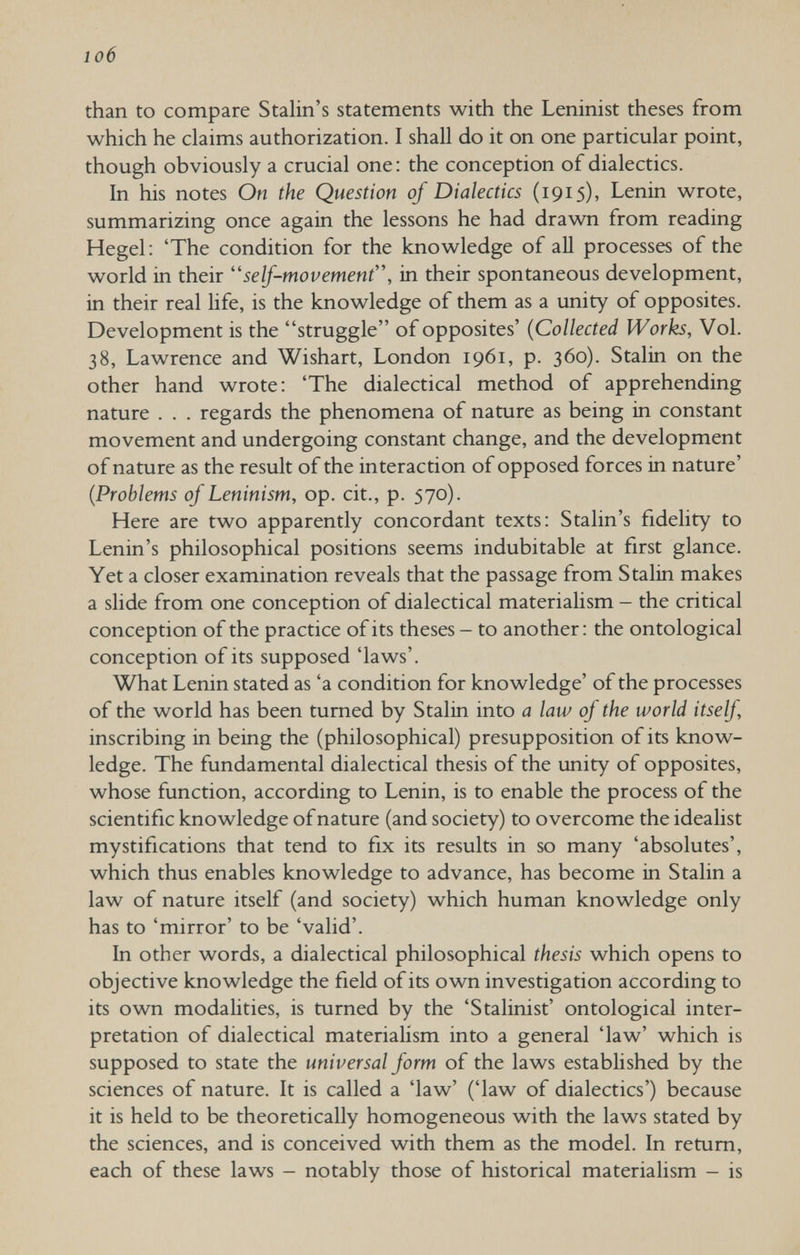 io6 than to compare Stalin's statements with the Leninist theses from which he claims authorization. I shall do it on one particular point, though obviously a crucial one: the conception of dialectics. In his notes On the Question of Dialectics (1915), Lenin wrote, summarizing once again the lessons he had drawn from reading Hegel: 'The condition for the knowledge of aU processes of the world in their self-movement, in their spontaneous development, in their real hfe, is the knowledge of them as a unity of opposites. Development is the struggle of opposites' {Collected Works, Vol. 38, Lawrence and Wishart, London 1961, p. 360). Stalin on the other hand wrote: 'The dialectical method of apprehending nature . . . regards the phenomena of nature as being in constant movement and undergoing constant change, and the development of nature as the result of the interaction of opposed forces in nature' {Problems of Leninism, op. cit., p. 570). Here are two apparently concordant texts: Stalin's fidelity to Lenin's philosophical positions seems indubitable at first glance. Yet a closer examination reveals that the passage from Stalin makes a slide from one conception of dialectical materialism - the critical conception of the practice of its theses - to another: the ontological conception of its supposed 'laws'. What Lenin stated as 'a condition for knowledge' of the processes of the world has been turned by Stalin into a law of the world itself inscribing in being the (philosophical) presupposition of its know¬ ledge. The fundamental dialectical thesis of the unity of opposites, whose function, according to Lenin, is to enable the process of the scientific knowledge of nature (and society) to overcome the idealist mystifications that tend to fix its results in so many 'absolutes', which thus enables knowledge to advance, has become in Stalin a law of nature itself (and society) which human knowledge only has to 'mirror' to be 'valid'. In other words, a dialectical philosophical thesis which opens to objective knowledge the field of its own investigation according to its own modahties, is turned by the 'Stalinist' ontological inter¬ pretation of dialectical materialism into a general 'law' which is supposed to state the universal form of the laws established by the sciences of nature. It is called a 'law' ('law of dialectics') because it is held to be theoretically homogeneous with the laws stated by the sciences, and is conceived with them as the model. In return, each of these laws - notably those of historical materialism - is