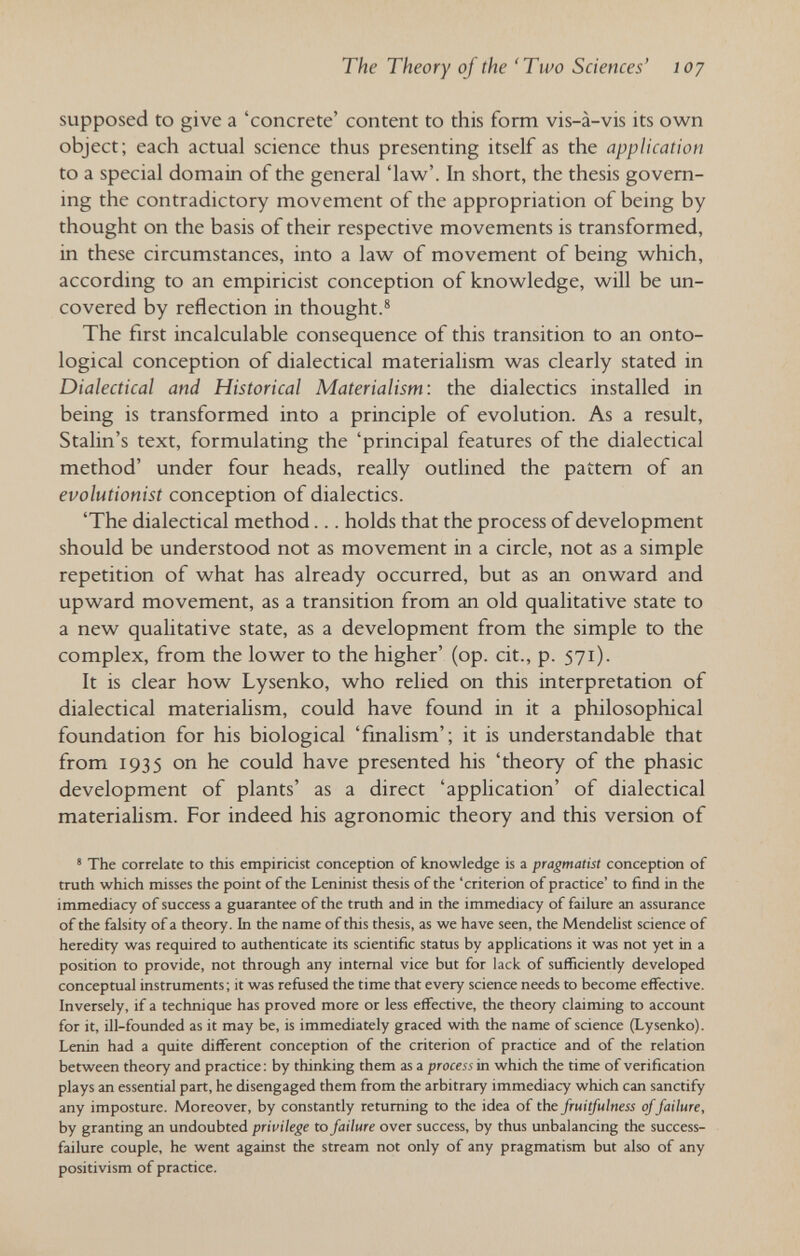 The Theory of the 'Two Sciences' loj supposed to give a 'concrete' content to this form vis-à-vis its own object; each actual science thus presenting itself as the application to a special domain of the general 'law'. In short, the thesis govern¬ ing the contradictory movement of the appropriation of being by thought on the basis of their respective movements is transformed, in these circumstances, into a law of movement of being which, according to an empiricist conception of knowledge, will be un¬ covered by reflection in thought.® The first incalculable consequence of this transition to an onto- logical conception of dialectical materialism was clearly stated in Dialectical and Historical Materialism: the dialectics installed in being is transformed into a principle of evolution. As a result, Stalin's text, formulating the 'principal features of the dialectical method' under four heads, really outlined the pattem of an evolutionist conception of dialectics. 'The dialectical method... holds that the process of development should be understood not as movement in a circle, not as a simple repetition of what has already occurred, but as an onward and upward movement, as a transition from an old qualitative state to a new qualitative state, as a development from the simple to the complex, from the lower to the higher' (op. cit., p. 571). It is clear how Lysenko, who relied on this interpretation of dialectical materiahsm, could have found in it a philosophical foundation for his biological 'fmalism'; it is understandable that from 1935 on he could have presented his 'theory of the phasic development of plants' as a direct 'application' of dialectical materialism. For indeed his agronomic theory and this version of * The correlate to this empiricist conception of knowledge is a pragmatist conception of truth which misses the point of the Leninist thesis of the 'criterion of practice' to find in the immediacy of success a guarantee of the truth and in the immediacy of failure an assurance of the falsity of a theory. In the name of this thesis, as we have seen, the Mendelist science of heredity was required to authenticate its scientific status by applications it was not yet in a position to provide, not through any internal vice but for lack of sufficiently developed conceptual instruments; it was refused the time that every science needs to become effective. Inversely, if a technique has proved more or less effective, the theory claiming to account for it, ill-founded as it may be, is immediately graced with the name of science (Lysenko). Lenin had a quite different conception of the criterion of practice and of the relation between theory and practice: by thinking them as a process in which the time of verification plays an essential part, he disengaged them from the arbitrary immediacy which can sanctify any imposture. Moreover, by constantly returning to the idea of the fruitfulness of failure, by granting an undoubted privilege to failure over success, by thus unbalancing the success- failure couple, he went against the stream not only of any pragmatism but also of any positivism of practice.