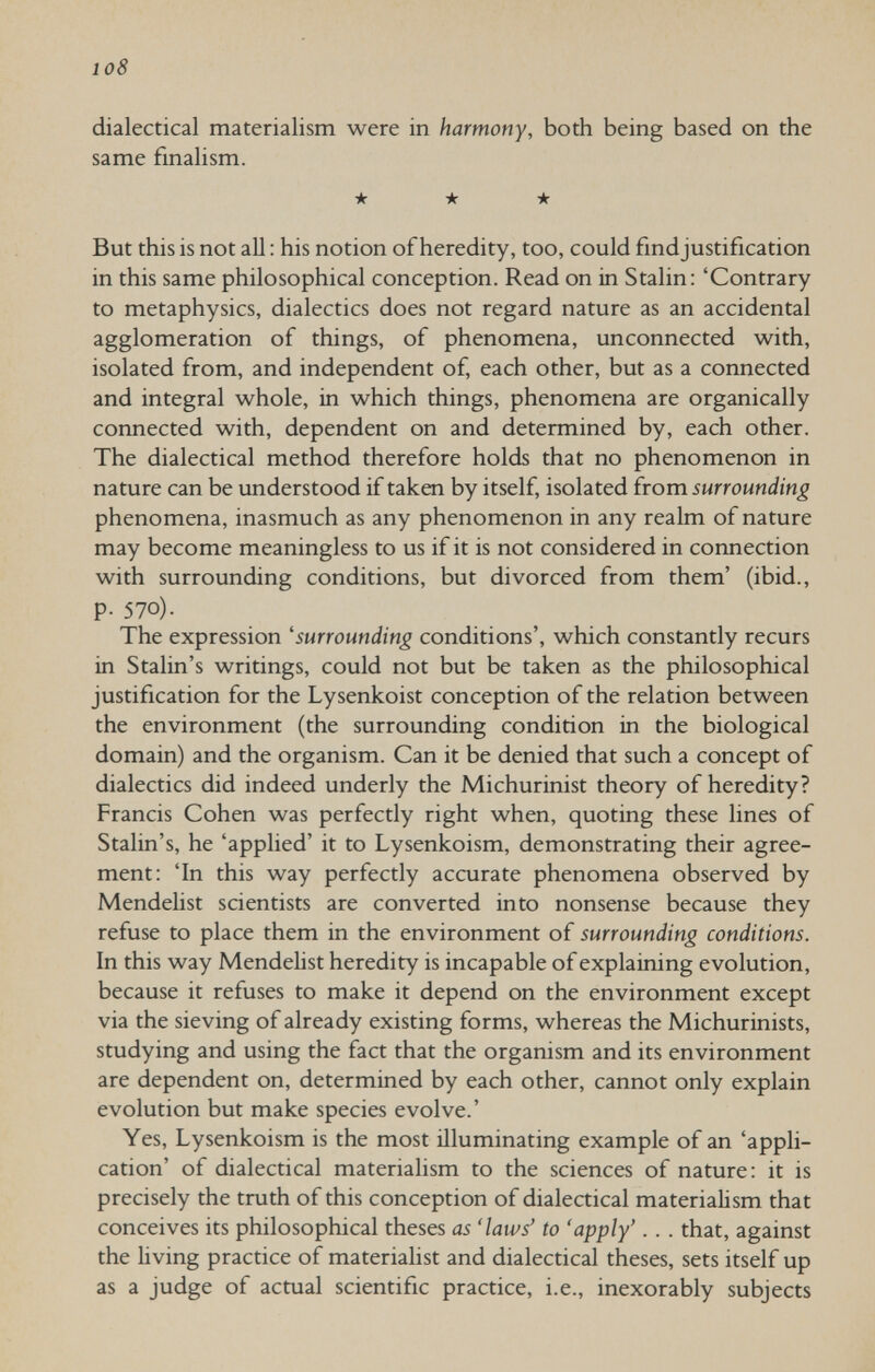 io8 dialectical materialism were in harmony, both being based on the same fmalism. ★ ★ ★ But this is not aU : his notion of heredity, too, could fmdjustification in this same philosophical conception. Read on in Stalin: 'Contrary to metaphysics, dialectics does not regard nature as an accidental agglomeration of things, of phenomena, unconnected with, isolated from, and independent of, each other, but as a connected and integral whole, in which things, phenomena are organically connected with, dependent on and determined by, each other. The dialectical method therefore holds that no phenomenon in nature can be understood if taken by itself, isolated irom surrounding phenomena, inasmuch as any phenomenon in any realm of nature may become meaningless to us if it is not considered in connection with surrounding conditions, but divorced from them' (ibid., p. 570). The expression 'surrounding conditions', which constantly recurs in Stalin's writings, could not but be taken as the philosophical justification for the Lysenkoist conception of the relation between the environment (the surrounding condition in the biological domain) and the organism. Can it be denied that such a concept of dialectics did indeed underly the Michurinist theory of heredity? Francis Cohen was perfectly right when, quoting these lines of Stalin's, he 'applied' it to Lysenkoism, demonstrating their agree¬ ment: 'In this way perfectly accurate phenomena observed by Mendelist scientists are converted into nonsense because they refuse to place them in the environment of surrounding conditions. In this way Mendelist heredity is incapable of explaining evolution, because it refuses to make it depend on the environment except via the sieving of already existing forms, whereas the Michurinists, studying and using the fact that the organism and its environment are dependent on, determined by each other, cannot only explain evolution but make species evolve.' Yes, Lysenkoism is the most illuminating example of an 'appli¬ cation' of dialectical materialism to the sciences of nature: it is precisely the truth of this conception of dialectical materialism that conceives its philosophical theses as 'laws' to 'apply'. . . that, against the living practice of materialist and dialectical theses, sets itself up as a judge of actual scientific practice, i.e., inexorably subjects