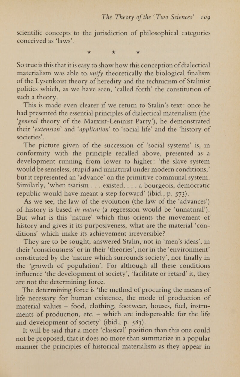 The Theory of the 'Two Sciences' log scientific concepts to the jurisdiction of philosophical categories conceived as 'laws'. •k -k -k So true is this that it is easy to show how this conception of dialectical materialism was able to unify theoretically the biological fmalism of the Lysenkoist theory of heredity and the technicism of Stalinist politics which, as we have seen, 'called forth' the constitution of such a theory. This is made even clearer if we retum to Stalin's text: once he had presented the essential principles of dialectical materialism (the 'general theory of the Marxist-Leninist Party'), he demonstrated their 'extension and 'application to 'social life' and the 'history of societies'. The picture given of the succession of 'social systems' is, in conformity with the principle recalled above, presented as a development running from lower to higher: 'the slave system would be senseless, stupid and unnatural under modem conditions,' but it represented an 'advance' on the primitive communal system. Similarly, 'when tsarism . . . existed, ... a bourgeois, democratic republic would have meant a step forward' (ibid., p. 573). As we see, the law of the evolution (the law of the 'advances') of history is based in nature (a regression would be 'unnatural'). But what is this 'nature' which thus orients the movement of history and gives it its purposiveness, what are the material 'con¬ ditions' which make its achievement irreversible? They are to be sought, answered Stalin, not in 'men's ideas', in their 'consciousness' or in their 'theories', nor in the 'environment' constituted by the 'nature which surrounds society', nor finally in the 'growth of population'. For although all these conditions influence 'the development of society', 'facilitate or retard' it, they are not the determining force. The determining force is 'the method of procuring the means of life necessary for human existence, the mode of production of material values - food, clothing, footwear, houses, fuel, instru¬ ments of production, etc. - which are indispensable for the life and development of society' (ibid., p. 583). It will be said that a more 'classical' position than this one could not be proposed, that it does no more than summarize in a popular manner the principles of historical materialism as they appear in