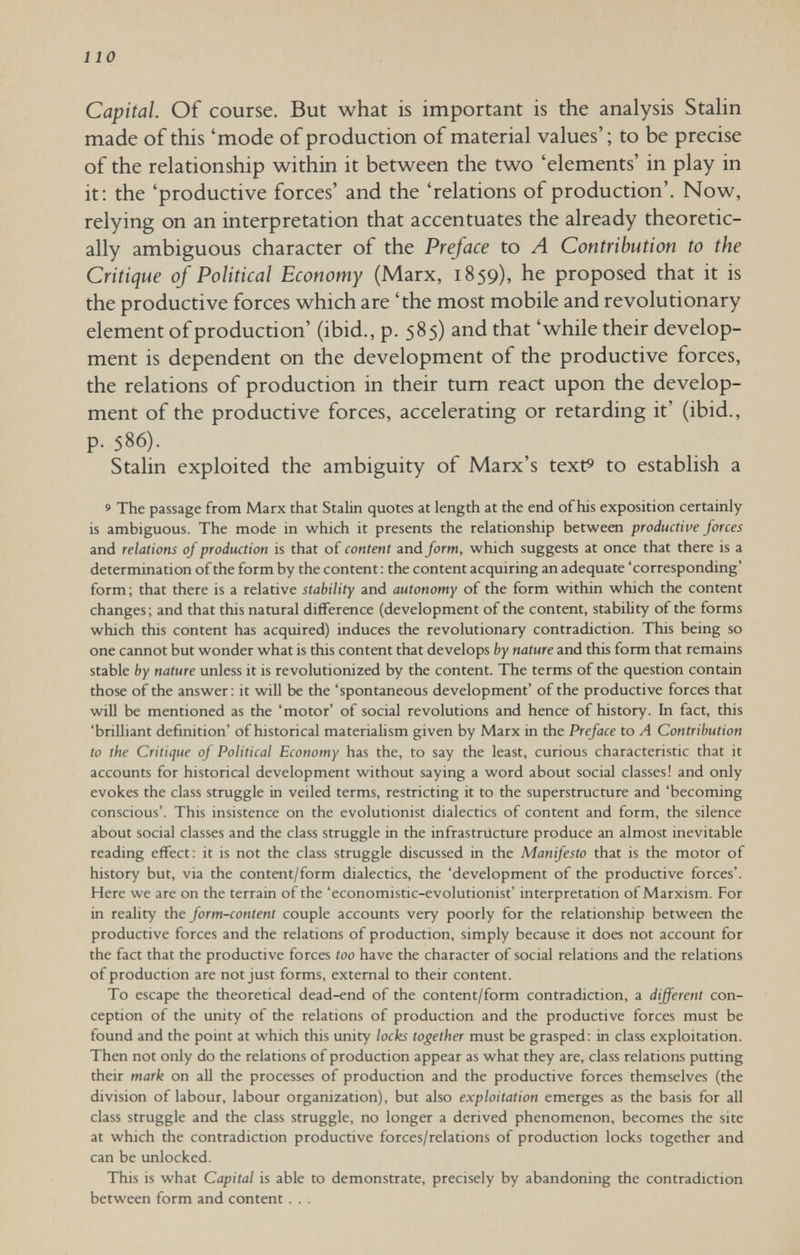 110 Capital. Of course. But what is important is the analysis Stahn made of this 'mode of production of material values' ; to be precise of the relationship within it between the two 'elements' in play in it; the 'productive forces' and the 'relations of production'. Now, relying on an interpretation that accentuates the already theoretic¬ ally ambiguous character of the Preface to A Contribution to the Critique of Political Economy (Marx, 1859), he proposed that it is the productive forces which are 'the most mobile and revolutionary element of production' (ibid., p. 585) and that 'while their develop¬ ment is dependent on the development of the productive forces, the relations of production in their turn react upon the develop¬ ment of the productive forces, accelerating or retarding it' (ibid., p. 586). Stalin exploited the ambiguity of Marx's text® to establish a 9 The passage from Marx that Stalin quotes at length at the end of his exposition certainly is ambiguous. The mode in which it presents the relationship between productive forces and relations of production is that of content and form, which suggests at once that there is a determination of the form by the content : the content acquiring an adequate 'corresponding' form; that there is a relative stability and autonomy of the form within which the content changes; and that this natural difference (development of the content, stability of the forms which this content has acquired) induces the revolutionary contradiction. This being so one cannot but wonder what is this content that develops by nature and this form that remains stable by nature unless it is revolutionized by the content. The terms of the question contain those of the answer: it wiU be the 'spontaneous development' of the productive forces that will be mentioned as the 'motor* of social revolutions and hence of history. In fact, this 'brilliant definition' of historical materialism given by Marx in the Preface to A Contribution to the Critique of Political Economy has the, to say the least, curious characteristic that it accounts for historical development without saying a word about social classes! and only evokes the class struggle in veiled terms, restricting it to the superstructure and 'becoming conscious'. This insistence on the evolutionist dialectics of content and form, the silence about social classes and the class struggle in the infrastructure produce an almost inevitable reading effect; it is not the class struggle discussed in the Manifesto that is the motor of history but, via the content/form dialectics, the 'development of the productive forces'. Here we are on the terrain of the 'economistic-evolutionist' interpretation of Marxism. For in reality the form-content couple accounts very poorly for the relationship between the productive forces and the relations of production, simply because it does not account for the fact that the productive forces too have the character of social relations and the relations of production are not just forms, external to their content. To escape the theoretical dead-end of the content/form contradiction, a different con¬ ception of the unity of the relations of production and the productive forces must be found and the point at which this unity locks together must be grasped: in class exploitation. Then not only do the relations of production appear as what they are, class relations putting their mark on all the processes of production and the productive forces themselves (the division of labour, labour organization), but also exploitation emerges as the basis for all class struggle and the class struggle, no longer a derived phenomenon, becomes the site at which the contradiction productive forces/relations of production locks together and can be unlocked. This is what Capital is able to demonstrate, precisely by abandoning the contradiction between form and content . . .