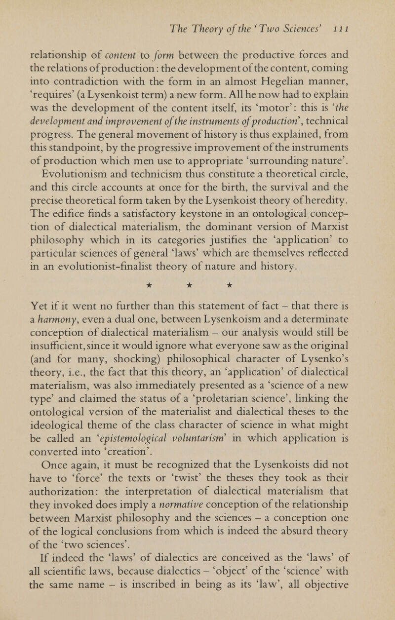 The Theory of the 'Two Sciences' iii relationship of content to form between the productive forces and the relations of production : the development of the content, coming into contradiction with the form in an almost Hegelian manner, 'requires' (a Lysenkoist term) a new form. All he now had to explain was the development of the content itself, its 'motor': this is 'the development and improvement of the instruments of production , technical progress. The general movement of history is thus explained, from this standpoint, by the progressive improvement of the instruments of production which men use to appropriate 'surrounding nature'. Evolutionism and technicism thus constitute a theoretical circle, and this circle accounts at once for the birth, the survival and the precise theoretical form taken by the Lysenkoist theory of heredity. The edifice finds a satisfactory keystone in an ontological concep¬ tion of dialectical materialism, the dominant version of Marxist philosophy which in its categories justifies the 'application' to particular sciences of general 'laws' which are themselves reflected in an evolutionist-finalist theory of nature and history. ★ ★ ★ Yet if it went no further than this statement of fact - that there is a harmony, even a dual one, between Lysenkoism and a determinate conception of dialectical materialism - our analysis would still be insufficient, since it would ignore what everyone saw as the original (and for many, shocking) philosophical character of Lysenko's theory, i.e., the fact that this theory, an 'application' of dialectical materialism, was also immediately presented as a 'science of a new type' and claimed the status of a 'proletarian science', linking the ontological version of the materialist and dialectical theses to the ideological theme of the class character of science in what might be called an 'epistemological voluntarism' in which application is converted into 'creation'. Once again, it must be recognized that the Lysenkoists did not have to 'force' the texts or 'twist' the theses they took as their authorization: the interpretation of dialectical materialism that they invoked does imply a normative conception of the relationship between Marxist philosophy and the sciences - a conception one of the logical conclusions from which is indeed the absurd theory of the 'two sciences'. If indeed the 'laws' of dialectics are conceived as the 'laws' of all scientific laws, because dialectics - 'object' of the 'science' with the same name - is inscribed in being as its 'law', all objective