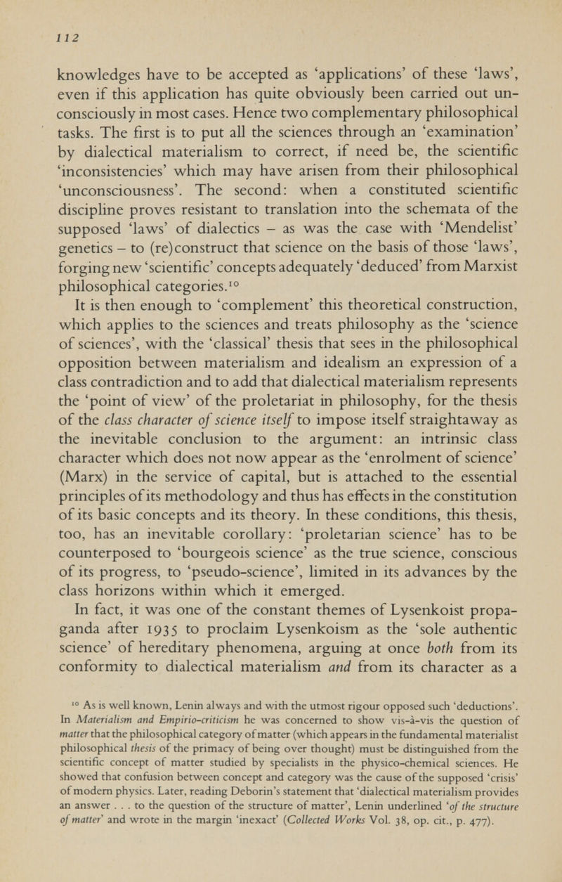 112 knowledges have to be accepted as 'applications' of these 'laws', even if this application has quite obviously been carried out un¬ consciously in most cases. Hence two complementary philosophical tasks. The first is to put all the sciences through an 'examination' by dialectical materialism to correct, if need be, the scientific 'inconsistencies' which may have arisen from their philosophical 'unconsciousness'. The second: when a constituted scientific discipline proves resistant to translation into the schemata of the supposed 'laws' of dialectics - as was the case with 'Mendehst' genetics - to (re)construct that science on the basis of those 'laws', forging new 'scientific' concepts adequately 'deduced' from Marxist philosophical categories. It is then enough to 'complement' this theoretical construction, which applies to the sciences and treats philosophy as the 'science of sciences', with the 'classical' thesis that sees in the philosophical opposition between materialism and idealism an expression of a class contradiction and to add that dialectical materialism represents the 'point of view' of the proletariat in philosophy, for the thesis of the class character of science itself to impose itself straightaway as the inevitable conclusion to the argument : an intrinsic class character which does not now appear as the 'enrolment of science' (Marx) in the service of capital, but is attached to the essential principles of its methodology and thus has effects in the constitution of its basic concepts and its theory. In these conditions, this thesis, too, has an inevitable corollary; 'proletarian science' has to be counterposed to 'bourgeois science' as the true science, conscious of its progress, to 'pseudo-science', limited in its advances by the class horizons within which it emerged. In fact, it was one of the constant themes of Lysenkoist propa¬ ganda after 1935 to proclaim Lysenkoism as the 'sole authentic science' of hereditary phenomena, arguing at once both from its conformity to dialectical materialism and from its character as a As is well known, Lenin always and with the utmost rigour opposed such 'deductions'. In Materialism and Empirio-criticism he was concerned to show vis-à-vis the question of matter that the philosophical category ofmatter (which appears in the fundamental materialist philosophical thesis of the primacy of being over thought) must be distinguished from the scientific concept of matter studied by speciahsts in the physico-chemical sciences. He showed that confusion between concept and category was the cause of the supposed 'crisis' of modem physics. Later, reading Deborin's statement that 'dialectical materialism provides an answer ... to the question of the structure of matter', Lenin underlined 'of the structure of matter and wrote in the margin 'inexact' {Collected Works Vol. 38, op. cit., p. 477).