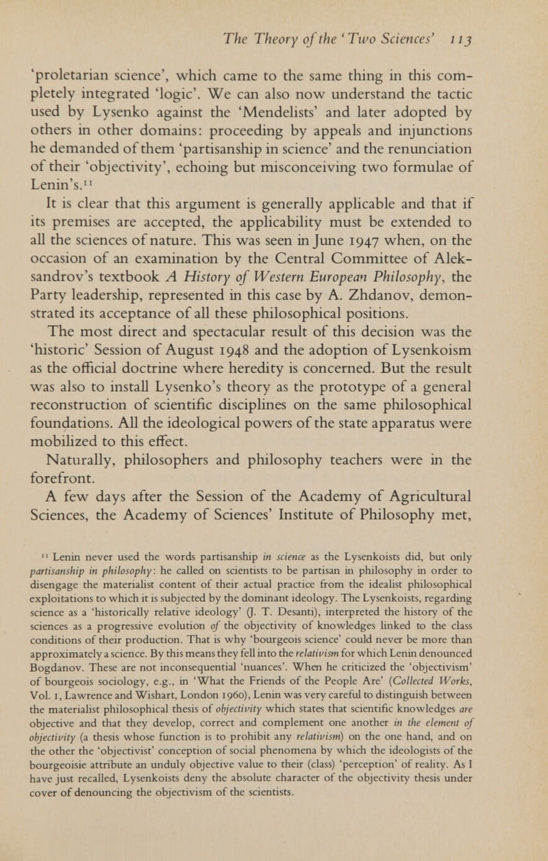 The Theory of the 'Two Sciences' iij 'proletarian science', which came to the same thing in this com¬ pletely integrated 'logic'. We can also now understand the tactic used by Lysenko against the 'Mendelists' and later adopted by others in other domains: proceeding by appeals and injunctions he demanded of them 'partisanship in science' and the renunciation of their 'objectivity', echoing but misconceiving two formulae of Lenin's. It is clear that this argument is generally applicable and that if its premises are accepted, the applicability must be extended to aU the sciences of nature. This was seen in June 1947 when, on the occasion of an examination by the Central Committee of Alek- sandrov's textbook A History of Western European Philosophy, the Party leadership, represented in this case by A. Zhdanov, demon¬ strated its acceptance of all these philosophical positions. The most direct and spectacular result of this decision was the 'historic' Session of August 1948 and the adoption of Lysenkoism as the official doctrine where heredity is concerned. But the result was also to install Lysenko's theory as the prototype of a general reconstruction of scientific disciplines on the same philosophical foundations. All the ideological powers of the state apparatus were mobilized to this effect. Naturally, philosophers and philosophy teachers were in the forefront. A few days after the Session of the Academy of Agricultural Sciences, the Academy of Sciences' Institute of Philosophy met,  Lenin never used the words partisanship in science as the Lysenkoists did, but only partisanship in philosophy: he called on scientists to be partisan in philosophy in order to disengage the materialist content of their actual practice from the idealist philosophical exploitations to which it is subjected by the dominant ideology. The Lysenkoists, regarding science as a 'historically relative ideology' 0. T. Desanti), interpreted the history of the sciences as a progressive evolution of the objectivity of knowledges linked to the class conditions of their production. That is why 'bourgeois science' could never be more than approximately a science. By this means they fell into the relativism for which Lenin denounced Bogdanov. These are not inconsequential 'nuances'. When he criticized the 'objectivism' of bourgeois sociology, e.g., in 'What the Friends of the People Are' {Collected Works, Vol. I, Lawrence and Wishart, London i960), Lenin was very careful to distinguish between the materialist philosophical thesis of objectivity which states that scientific knowledges are objective and that they develop, correct and complement one another in the element of objectivity (a thesis whose function is to prohibit any relativism) on the one hand, and on the other the 'objectivist' conception of social phenomena by which the ideologists of the bourgeoisie attribute an unduly objective value to their (class) 'perception' of reality. As I have just recalled, Lysenkoists deny the absolute character of the objectivity thesis under cover of denouncing the objectivism of the scientists.