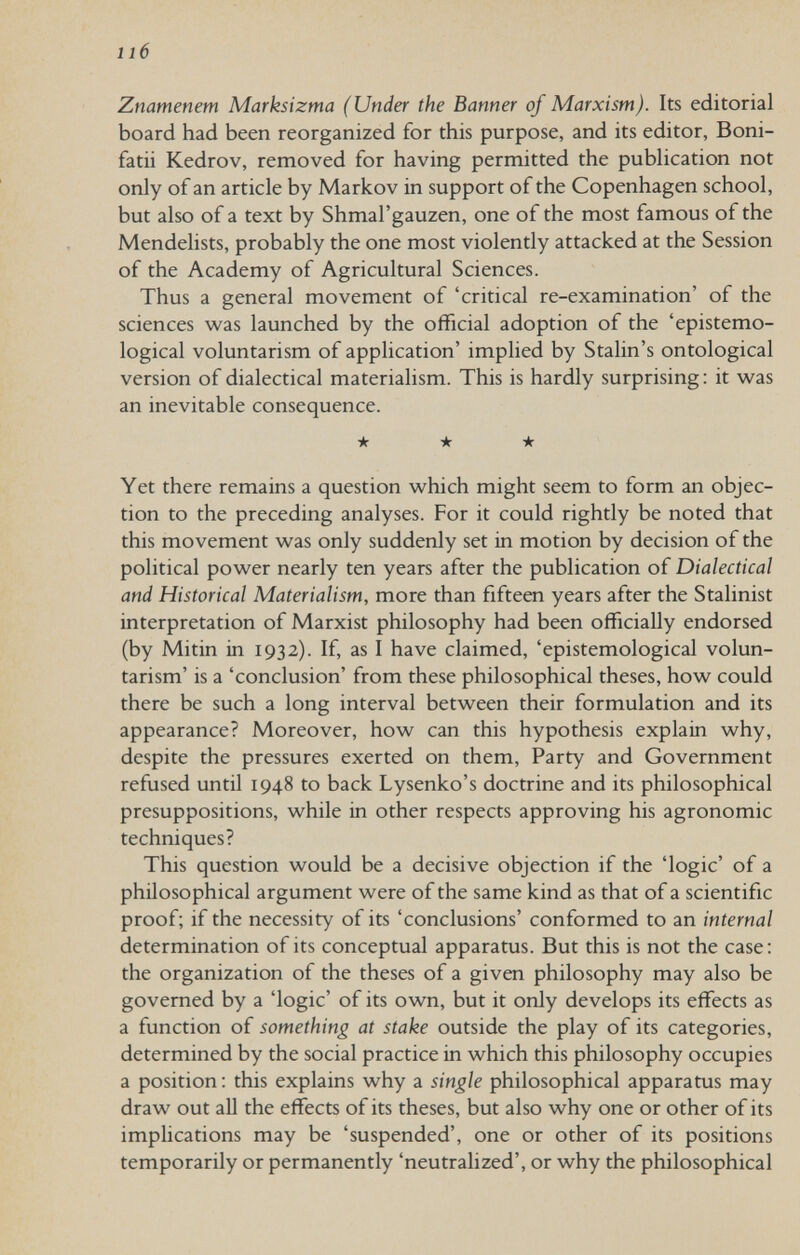 lié Znamenem Marksizma (Under the Banner of Marxism). Its editorial board had been reorganized for this purpose, and its editor, Boni- fatii Kedrov, removed for having permitted the publication not only of an article by Markov in support of the Copenhagen school, but also of a text by Shmal'gauzen, one of the most famous of the Mendelists, probably the one most violently attacked at the Session of the Academy of Agricultural Sciences. Thus a general movement of 'critical re-examination' of the sciences w^as launched by the official adoption of the 'epistemo- logical voluntarism of application' implied by Stalin's ontological version of dialectical materialism. This is hardly surprising; it was an inevitable consequence. ★ ★ ★ Yet there remains a question which might seem to form an objec¬ tion to the preceding analyses. For it could rightly be noted that this movement was only suddenly set in motion by decision of the political power nearly ten years after the publication of Dialectical and Historical Materialism, more than fifteen years after the Stalinist interpretation of Marxist philosophy had been officially endorsed (by Mitin in 1932). If, as I have claimed, 'epistemological volun¬ tarism' is a 'conclusion' from these philosophical theses, how could there be such a long interval between their formulation and its appearance? Moreover, how can this hypothesis explain why, despite the pressures exerted on them. Party and Government refused until 1948 to back Lysenko's doctrine and its philosophical presuppositions, while in other respects approving his agronomic techniques? This question would be a decisive objection if the 'logic' of a philosophical argument were of the same kind as that of a scientific proof; if the necessity of its 'conclusions' conformed to an internal determination of its conceptual apparatus. But this is not the case: the organization of the theses of a given philosophy may also be governed by a 'logic' of its own, but it only develops its effects as a function of something at stake outside the play of its categories, determined by the social practice in which this philosophy occupies a position : this explains why a single philosophical apparatus may draw out aU the effects of its theses, but also why one or other of its implications may be 'suspended', one or other of its positions temporarily or permanently 'neutralized', or why the philosophical