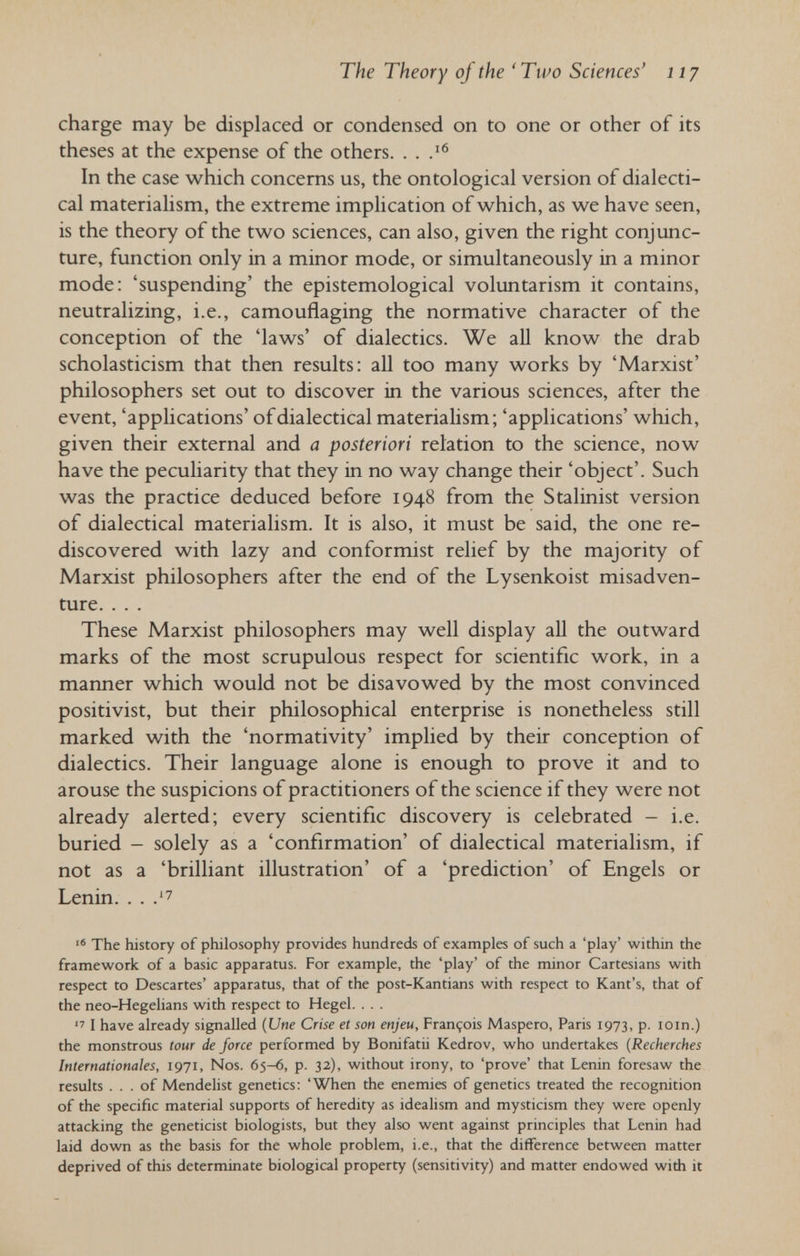 The Theory of the 'Two Sciences' 117 charge may be displaced or condensed on to one or other of its theses at the expense of the others. . . In the case which concerns us, the ontologica! version of dialecti¬ cal materialism, the extreme implication of which, as we have seen, is the theory of the two sciences, can also, given the right conjunc¬ ture, function only in a minor mode, or simultaneously in a minor mode: 'suspending' the epistemologica! voluntarism it contains, neutralizing, i.e., camouflaging the normative character of the conception of the 'laws' of dialectics. We all know the drab scholasticism that then results: all too many works by 'Marxist' philosophers set out to discover in the various sciences, after the event, 'applications' of dialectical materialism; 'applications' which, given their external and a posteriori relation to the science, now have the peculiarity that they in no way change their 'object'. Such was the practice deduced before 1948 from the Stalinist version of dialectical materialism. It is also, it must be said, the one re¬ discovered with lazy and conformist relief by the majority of Marxist philosophers after the end of the Lysenkoist misadven¬ ture. . . . These Marxist philosophers may well display aU the outward marks of the most scrupulous respect for scientific work, in a marmer which would not be disavowed by the most convinced positivist, but their philosophical enterprise is nonetheless still marked with the 'normativity' implied by their conception of dialectics. Their language alone is enough to prove it and to arouse the suspicions of practitioners of the science if they were not already alerted; every scientific discovery is celebrated - i.e. buried - solely as a 'confirmation' of dialectical materialism, if not as a 'brilliant illustration' of a 'prediction' of Engels or Lenin. . . .''7  The history of philosophy provides hundreds of examples of such a 'play' within the framework of a basic apparatus. For example, the 'play' of the minor Cartesians with respect to Descartes' apparatus, that of the post-Kantians with respect to Kant's, that of the neo-Hegelians with respect to Hegel. . . .  I have already signalled {Une Crise et son enjeu, François Maspero, Paris 1973, p. loin.) the monstrous tour de force performed by Bonifatii Kedrov, who undertakes (Recherches Internationales, 1971, Nos. 65-6, p. 32), without irony, to 'prove' that Lenin foresaw the results ... of Mendelist genetics: 'When the enemies of genetics treated the recognition of the specific material supports of heredity as idealism and mysticism they were openly attacking the geneticist biologists, but they also went against principles that Lenin had laid down as the basis for the whole problem, i.e., that the difference between matter deprived of this determinate biological property (sensitivity) and matter endowed with it