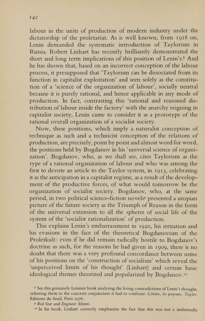 142 labour in the units of production of modern industry under the dictatorship of the proletariat. As is weU known, from 1918 on, Lenin demanded the systematic introduction of Taylorism in Russia. Robert Linhart has recently brilliantly demonstrated the short and long term implications of this position of Lenin's.® And he has shown that, based on an incorrect conception of the labour process, it presupposed that 'Taylorism can be dissociated from its function in capitalist exploitation' and seen solely as the constitu¬ tion of a 'science of the organization of labour', socially neutral because it is purely rational, and hence applicable in any mode of production. In fact, contrasting this 'rational and reasoned dis¬ tribution of labour inside the factory' with the anarchy reigning in capitalist society, Lenin came to consider it as a prototype of the rational overall organization of a socialist society. Now, these positions, which imply a naturalist conception of technique as such and a technicist conception of the relations of production, are precisely, point by point and almost word for word, the positions held by Bogdanov in his 'universal science of organi¬ zation'. Bogdanov, who, as we shall see, cites Taylorism as the type of a rational organization of labour and who was among the first to devote an article to the Taylor system, in 1913, celebrating it as the anticipation in a capitalist regime, as a result of the develop¬ ment of the productive forces, of what would tomorrow be the organization of socialist society. Bogdanov, who, at the same period, in two political science-fiction novelss presented a Utopian picture of the future society as the Triumph of Reason in the form of the universal extension to all the spheres of social life of the system of the 'socialist rationalization' of production. This explains Lenin's embarrassment in 1920, his irritation and his evasions in the face of the theoretical Bogdanovism of the Proletkult: even if he did remain radically hostile to Bogdanov's doctrine as such, for the reasons he had given in 1909, there is no doubt that there was a very profound concordance between some of his positions on the 'construction of socialism' which reveal the 'unperceived hmits of his thought' (Linhart) and certain basic ideological themes theorized and popularized by Bogdanov. * See this genuinely Leninist book analysing the living contradictions of Lenin's thought, referring them to the concrete conjuncture it had to confront; Lénine, les paysans, Taylor, Editions du Seuil, Paris 1976. 9 Red Star and Engineer Menni. In his book, Linhart correctly emphasizes the fact that this was not a unilaterally