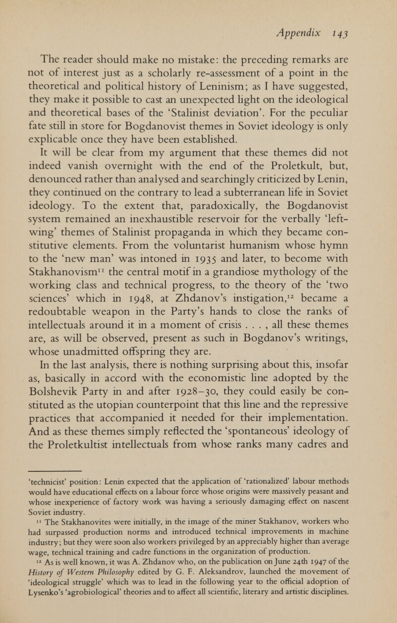 Appendix 14 J The reader should make no mistake: the preceding remarks are not of interest just as a scholarly re-assessment of a point in the theoretical and political history of Leninism; as I have suggested, they make it possible to cast an unexpected light on the ideological and theoretical bases of the 'Stalinist deviation'. For the peculiar fate still in store for Bogdanovist themes in Soviet ideology is only explicable once they have been established. It will be clear from my argument that these themes did not indeed vanish overnight with the end of the Proletkult, but, denounced rather than analysed and searchingly criticized by Lenin, they continued on the contrary to lead a subterranean life in Soviet ideology. To the extent that, paradoxically, the Bogdanovist system remained an inexhaustible reservoir for the verbally 'left- wing' themes of Stalinist propaganda in which they became con¬ stitutive elements. From the voluntarist humanism whose hymn to the 'new man' was intoned in 1935 and later, to become with Stakhanovism the central motif in a grandiose mythology of the working class and technical progress, to the theory of the 'two sciences' which in 1948, at Zhdanov's instigation,'^ became a redoubtable weapon in the Party's hands to close the ranks of intellectuak around it in a moment of crisis . . . , all these themes are, as will be observed, present as such in Bogdanov's writings, whose unadmitted offspring they are. In the last analysis, there is nothing surprising about this, insofar as, basically in accord with the economistic line adopted by the Bolshevik Party in and after 1928-30, they could easily be con¬ stituted as the Utopian counterpoint that this line and the repressive practices that accompanied it needed for their implementation. And as these themes simply reflected the 'spontaneous' ideology of the Proletkultist intellectuals from whose ranks many cadres and 'technicist' position; Lenin expected that the application of'rationalized' labour methods would have educational effects on a labour force whose origins were massively peasant and whose inexperience of factory work was having a seriously damaging effect on nascent Soviet industry.  The Stakhanovites were initially, in the image of the miner Stakhanov, workers who had surpassed production norms and introduced technical improvements in machine industry ; but they were soon also workers privileged by an appreciably higher than average wage, technical training and cadre functions in the organization of production.  As is well known, it was A. Zhdanov who, on the publication on June 24th 1947 of the History of Western Philosophy edited by G. F. Aleksandrov, launched the movement of 'ideological struggle' which was to lead in the following year to the official adoption of Lysenko's 'agrobiological' theories and to affect aU scientific, literary and artistic disciplines.