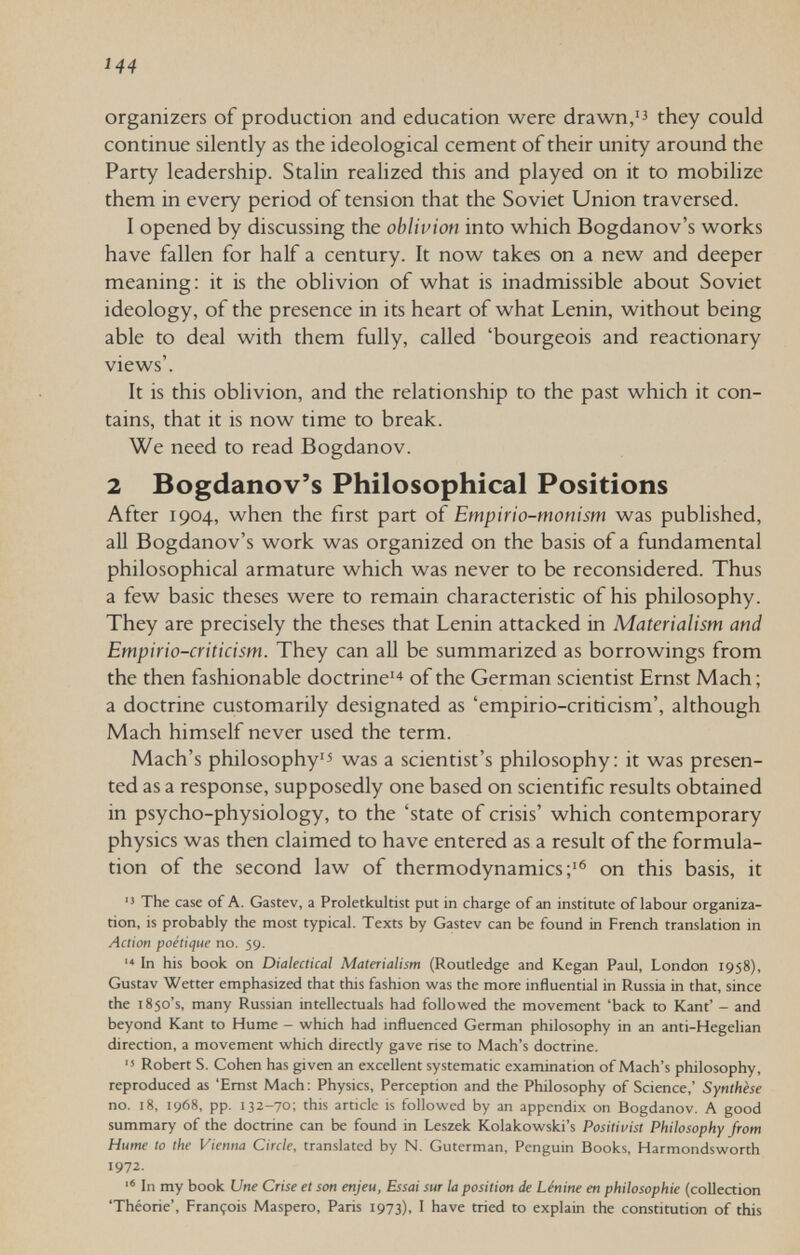 144 Organizers of production and education were drawn,'^ they could continue silently as the ideological cement of their unity around the Party leadership. Stalin realized this and played on it to mobilize them in every period of tension that the Soviet Union traversed. I opened by discussing the oblivion into which Bogdanov's works have fallen for half a century. It now takes on a new and deeper meaning; it is the oblivion of what is inadmissible about Soviet ideology, of the presence in its heart of what Lenin, without being able to deal with them fully, called 'bourgeois and reactionary views'. It is this oblivion, and the relationship to the past which it con¬ tains, that it is now time to break. We need to read Bogdanov. 2 Bogdanov's Philosophical Positions After 1904, when the first part of Empirio-monism was published, aU Bogdanov's work was organized on the basis of a fundamental philosophical armature which was never to be reconsidered. Thus a few basic theses were to remain characteristic of his philosophy. They are precisely the theses that Lenin attacked in Materialism and Empiric-criticism. They can aU be summarized as borrowings from the then fashionable doctrine^ of the German scientist Ernst Mach; a doctrine customarily designated as 'empirio-criticism', although Mach himself never used the term. Mach's philosophy'^ was a scientist's philosophy: it was presen¬ ted as a response, supposedly one based on scientific results obtained in psycho-physiology, to the 'state of crisis' which contemporary physics was then claimed to have entered as a result of the formula¬ tion of the second law of thermodynamics;'® on this basis, it The case of A. Gastev, a Proletkultist put in charge of an institute of labour organiza¬ tion, is probably the most typical. Texts by Gastev can be found in French translation in Action poétique no. 59. '■» In his book on Dialectical Materialism (Routledge and Kegan Paul, London 1958), Gustav Wetter emphasized that this fashion was the more influential in Russia in that, since the 1850's, many Russian intellectuals had followed the movement 'back to Kant* - and beyond Kant to Hume - which had influenced German philosophy in an anti-Hegelian direction, a movement which directly gave rise to Mach's doctrine. Robert S. Cohen has given an excellent systematic examination of Mach's philosophy, reproduced as 'Ernst Mach; Physics, Perception and the Philosophy of Science,' Synthèse no. 18, 1968, pp. 132-70; this article is followed by an appendix on Bogdanov. A good summary of the doctrine can be found in Leszek Kolakowski's Positivist Philosophy from Hume to the Vienna Circle, translated by N. Guterman, Penguin Books, Harmondsworth 1972. In my book Une Crise et son enjeu. Essai sur la position de Lénine en philosophie (collection 'Théorie', François Maspero, Paris 1973), I have tried to explain the constitution of this