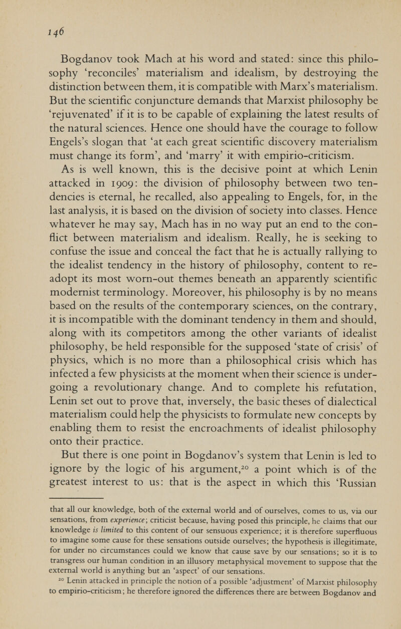 146 Bogdanov took Mach at his word and stated: since this philo¬ sophy 'reconciles' materialism and ideahsm, by destroying the distinction between them, it is compatible with Marx's materiahsm. But the scientific conjuncture demands that Marxist philosophy be 'rejuvenated' if it is to be capable of explaining the latest results of the natural sciences. Hence one should have the courage to follow Engels's slogan that 'at each great scientific discovery materialism must change its form', and 'marry' it with empirio-criticism. As is well known, this is the decisive point at which Lenin attacked in 1909: the division of philosophy between two ten¬ dencies is eternal, he recalled, also appealing to Engels, for, in the last analysis, it is based on the division of society into classes. Hence whatever he may say. Mach has in no way put an end to the con¬ flict between materiahsm and idealism. Really, he is seeking to confuse the issue and conceal the fact that he is actually rallying to the idealist tendency in the history of philosophy, content to re- adopt its most wom-out themes beneath an apparently scientific modernist terminology. Moreover, his philosophy is by no means based on the results of the contemporary sciences, on the contrary, it is incompatible with the dominant tendency in them and should, along with its competitors among the other variants of idealist philosophy, be held responsible for the supposed 'state of crisis' of physics, which is no more than a philosophical crisis which has infected a few physicists at the moment when their science is under¬ going a revolutionary change. And to complete his refutation, Lenin set out to prove that, inversely, the basic theses of dialectical materialism could help the physicists to formulate new concepts by enabling them to resist the encroachments of idealist philosophy onto their practice. But there is one point in Bogdanov's system that Lenin is led to ignore by the logic of his argument,^° a point which is of the greatest interest to us: that is the aspect in which this 'Russian that all our knowledge, both of the external world and of ourselves, comes to us, via our sensations, from experience- critidst because, having posed this principle, he claims that our knowledge is limited to this content of our sensuous experience; it is therefore superfluous to imagine some cause for these sensations outside ourselves; the hypothesis is illegitimate, for under no circumstances could we know that cause save by our sensations; so it is to transgress our human condition in an illusory metaphysical movement to suppose that the external world is anything but an 'aspect' of our sensations.  Lenin attacked in principle the notion of a possible 'adjustment' of Marxist philosophy to empirio-criticism ; he therefore ignored the differences there are between Bogdanov and