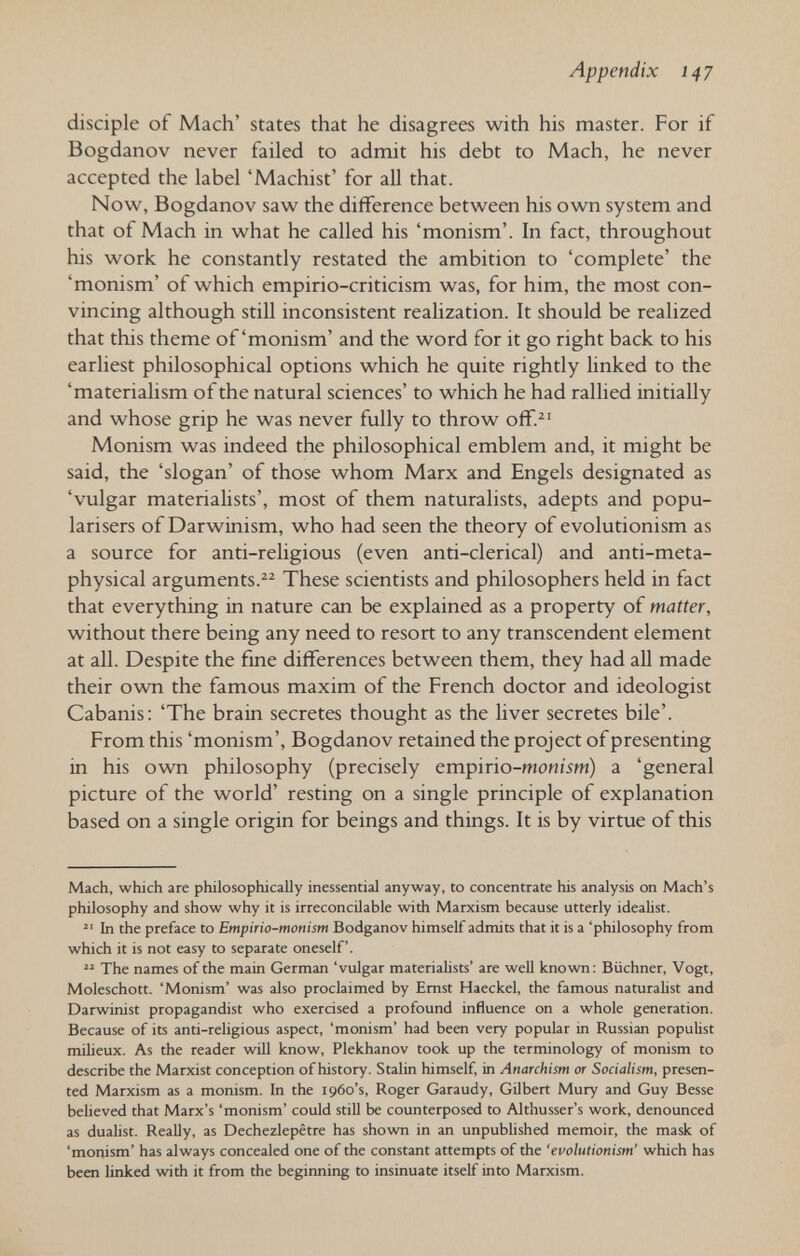 Appendix 147 disciple of Mach' states that he disagrees with his master. For if Bogdanov never failed to admit his debt to Mach, he never accepted the label 'Machist' for all that. Now, Bogdanov saw the difference between his own system and that of Mach in what he called his 'monism'. In fact, throughout his work he constantly restated the ambition to 'complete' the 'monism' of which empirio-criticism was, for him, the most con¬ vincing although still inconsistent realization. It should be realized that this theme of'monism' and the word for it go right back to his earliest philosophical options which he quite rightly linked to the 'materialism of the natural sciences' to which he had rallied initially and whose grip he was never fully to throw off.^' Monism was indeed the philosophical emblem and, it might be said, the 'slogan' of those whom Marx and Engels designated as 'vulgar materialists', most of them naturalists, adepts and popu- larisers of Darwinism, who had seen the theory of evolutionism as a source for anti-religious (even anti-clerical) and anti-meta¬ physical arguments.^^ These scientists and philosophers held in fact that everything in nature can be explained as a property of matter, without there being any need to resort to any transcendent element at all. Despite the fine differences between them, they had aU made their ovra the famous maxim of the French doctor and ideologist Cabanis; 'The brain secretes thought as the liver secretes bile'. From this 'monism', Bogdanov retained the project of presenting in his own philosophy (precisely empirio-monism) a 'general picture of the world' resting on a single principle of explanation based on a single origin for beings and things. It is by virtue of this Mach, which are philosophically inessential anyway, to concentrate his analysis on Mach's philosophy and show why it is irreconcilable with Marxism because utterly ideahst.  In the preface to Empirio-monism Bodganov himself admits that it is a 'philosophy from which it is not easy to separate oneself.  The names of the main German 'vulgar materiahsts' are well known: Büchner, Vogt, Moleschott. 'Monism' was also proclaimed by Emst Haeckel, the famous naturalist and Darwinist propagandist who exercised a profound influence on a whole generation. Because of its anti-religious aspect, 'monism' had been very popular in Russian populist milieux. As the reader will know, Plekhanov took up the terminology of monism to describe the Marxist conception of history. Stalin himself, in Anarchism or Socialism, presen¬ ted Marxism as a monism. In the 1960's, Roger Garaudy, Gilbert Mury and Guy Besse believed that Marx's 'monism' could still be counterposed to Althusser's work, denounced as dualist. ReaUy, as Dechezlepêtre has shown in an unpubhshed memoir, the mask of 'monism' has always concealed one of the constant attempts of the 'evolutionism' which has been linked with it from the begitming to insinuate itself into Marxism.