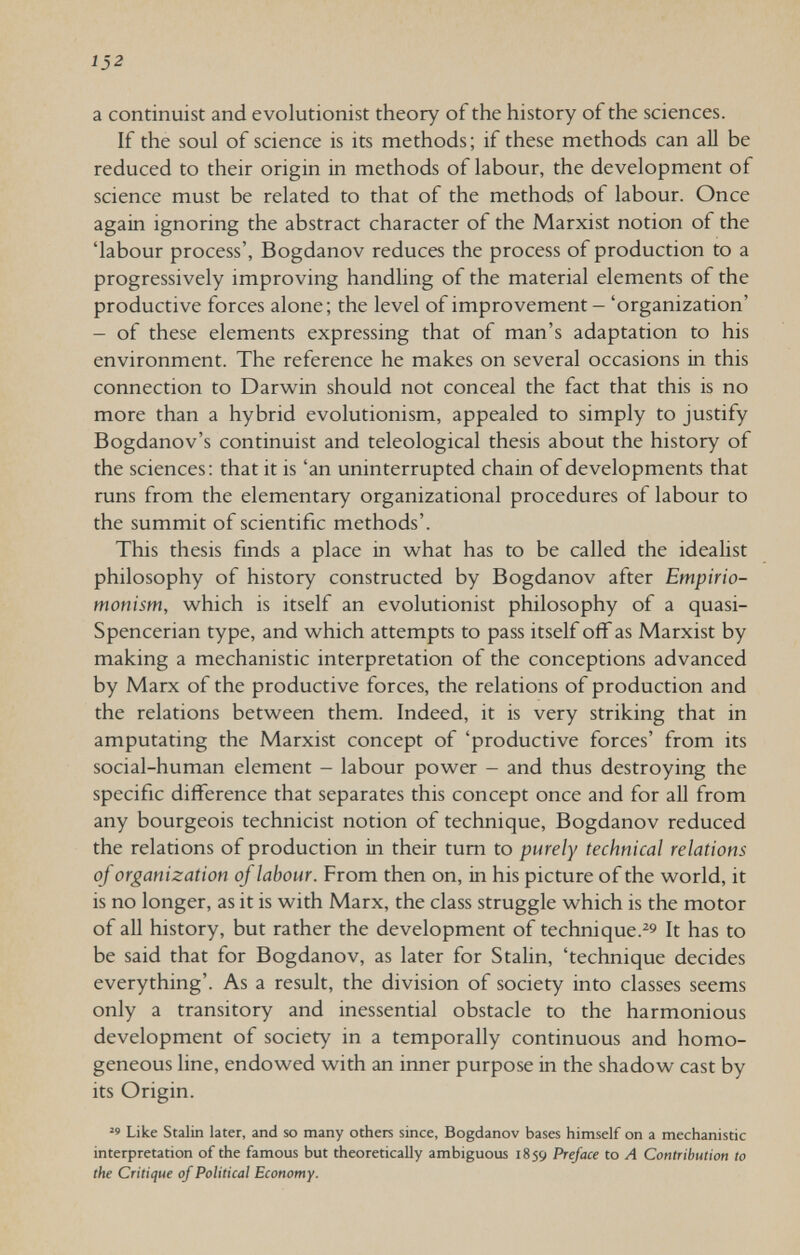 152 a continuist and evolutionist theory of the history of the sciences. If the soul of science is its methods; if these methods can all be reduced to their origin in methods of labour, the development of science must be related to that of the methods of labour. Once again ignoring the abstract character of the Marxist notion of the 'labour process', Bogdanov reduces the process of production to a progressively improving handling of the material elements of the productive forces alone; the level of improvement - 'organization' - of these elements expressing that of man's adaptation to his environment. The reference he makes on several occasions in this connection to Darwin should not conceal the fact that this is no more than a hybrid evolutionism, appealed to simply to justify Bogdanov's continuist and teleological thesis about the history of the sciences: that it is 'an uninterrupted chain of developments that runs from the elementary organizational procedures of labour to the summit of scientific methods'. This thesis finds a place in what has to be called the idealist philosophy of history constructed by Bogdanov after Empirio- monism, which is itself an evolutionist philosophy of a quasi- Spencerian type, and which attempts to pass itself off as Marxist by making a mechanistic interpretation of the conceptions advanced by Marx of the productive forces, the relations of production and the relations between them. Indeed, it is very striking that in amputating the Marxist concept of 'productive forces' from its social-human element - labour power - and thus destroying the specific difference that separates this concept once and for all from any bourgeois technicist notion of technique, Bogdanov reduced the relations of production in their tum to purely technical relations of organization of labour. From then on, in his picture of the world, it is no longer, as it is with Marx, the class struggle which is the motor of all history, but rather the development of technique.^^ It has to be said that for Bogdanov, as later for Stalin, 'technique decides everything'. As a result, the division of society into classes seems only a transitory and inessential obstacle to the harmonious development of society in a temporally continuous and homo¬ geneous line, endowed with an inner purpose in the shadow cast by its Origin. Like Stalin later, and ю many others since, Bogdanov bases himself on a mechanistic interpretation of the famous but theoretically ambiguous 1859 Preface to A Contribution to the Critique of Political Economy.