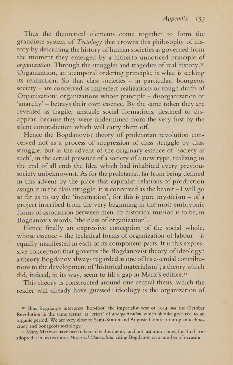 Appendix 133 Thus the theoretical elements come, together to form the grandiose system of Tectology that crowns this philosophy of his¬ tory by describing the history of human societies as governed from the moment they emerged by a hitherto unnoticed principle of organization. Through the struggles and tragedies of real history, Organization, an atemporal ordering principle, is what is seeking its realization. So that class societies - in particular, bourgeois society - are conceived as imperfect realizations or rough drafts of Organization ; organizations whose principle - disorganization or 'anarchy' - betrays their own essence. By the same token they are revealed as fragile, unstable social formations, destined to dis¬ appear, because they were undermined from the very first by the silent contradiction which will carry them off. Hence the Bogdanovist theory of proletarian revolution con¬ ceived not as a process of suppression of class struggle by class struggle, but as the advent of the originary essence of 'society as such', in the actual presence of a society of a new type, realizing in the end of all ends the Idea which had inhabited every previous society unbeknownst. As for the proletariat, far from being defined in this advent by the place that capitalist relations of production assign it in the class struggle, it is conceived as the bearer -1 will go so far as to say the 'incarnation', for this is pure mysticism - of a project inscribed from the very beginning in the most embryonic forms of association between men. Its historical mission is to be, in Bogdanov's words, 'the class of organization'. Hence finally an expressive conception of the social whole, whose essence - the technical forms of organization of labour - is equally manifested in each of its component parts. It is this expres¬ sive conception that governs the Bogdanovist theory of ideology ; a theory Bogdanov always regarded as one of his essential contribu¬ tions to the development of'historical materialism' ; a theory which did, indeed, in its way, seem to fiU a gap in Marx's edifice.^' This theory is constructed around one central thesis, which the reader will already have guessed: ideology is the organization of Thus Bogdanov interprets 'hot-foot' the imperialist war of 1914 and the October Revolution in the same terms: as 'crises' of disorganization which should give rise to an organic period. We are very close to Saint-Simon and Auguste Comte, to Utopian techno¬ cracy and bourgeois sociology. Many Marxists have been taken in by this theory, and not just minor ones, for Bukharin adopted it in his textbook Historical Materialism, citing Bogdanov on a number of occasions.