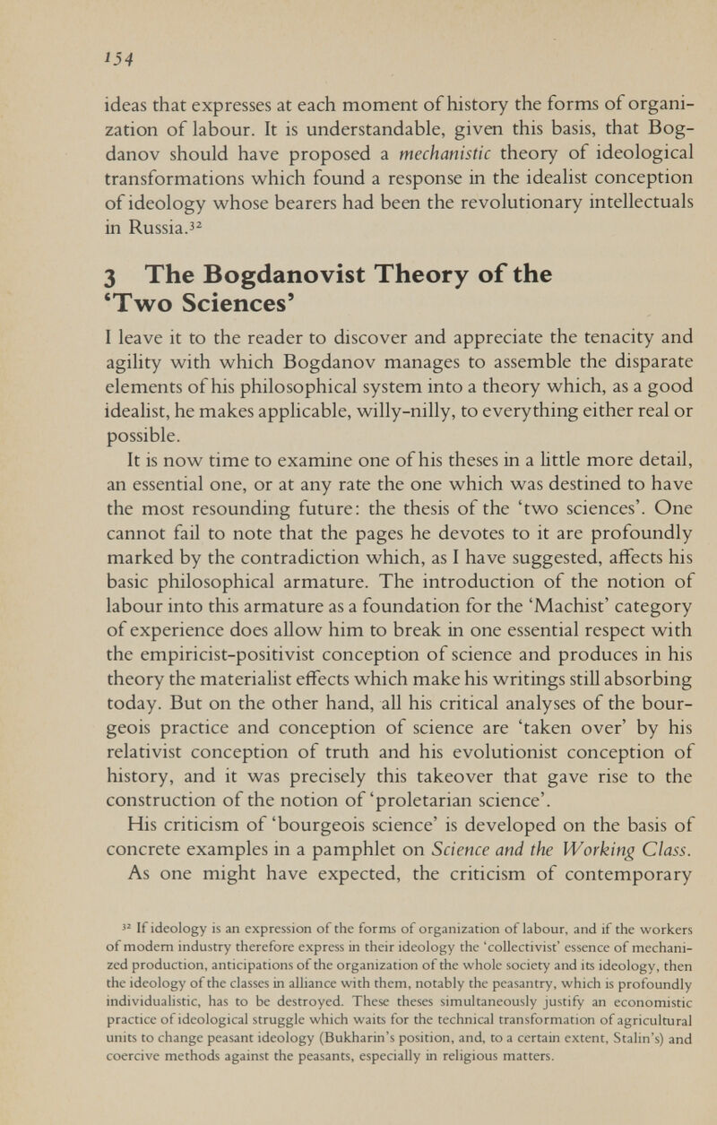 i54 ideas that expresses at each moment of history the forms of organi¬ zation of labour. It is understandable, given this basis, that Bog- danov should have proposed a mechanistic theory of ideological transformations which found a response in the idealist conception of ideology whose bearers had been the revolutionary intellectuals in Russia. 3 The Bogdanovist Theory of the 'Two Sciences' I leave it to the reader to discover and appreciate the tenacity and agility with which Bogdanov manages to assemble the disparate elements of his philosophical system into a theory which, as a good idealist, he makes applicable, willy-nilly, to everything either real or possible. It is now time to examine one of his theses in a little more detail, an essential one, or at any rate the one which was destined to have the most resounding future: the thesis of the 'two sciences'. One cannot fail to note that the pages he devotes to it are profoundly marked by the contradiction which, as I have suggested, affects his basic philosophical armature. The introduction of the notion of labour into this armature as a foundation for the 'Machist' category of experience does allow him to break in one essential respect with the empiricist-positivist conception of science and produces in his theory the materialist effects which make his writings still absorbing today. But on the other hand, all his critical analyses of the bour¬ geois practice and conception of science are 'taken over' by his relativist conception of truth and his evolutionist conception of history, and it was precisely this takeover that gave rise to the construction of the notion of'proletarian science'. His criticism of 'bourgeois science' is developed on the basis of concrete examples in a pamphlet on Science and the Working Class. As one might have expected, the criticism of contemporary If ideology is an expression of the forms of organization of labour, and if the workers of modem industry therefore express in their ideology the 'collectivist' essence of mechani¬ zed production, anticipations of the organization of the whole society and its ideology, then the ideology of the classes in alliance with them, notably the peasantry, which is profoundly individualistic, has to be destroyed. These theses simultaneously justify an econotnistic practice of ideological struggle which waits for the technical transformation of agricultural units to change peasant ideology (Bukharin's position, and, to a certain extent, Stalin's) and coercive methods against the peasants, especially in religious matters.