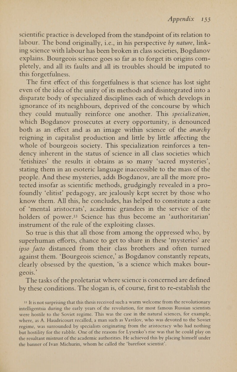 Appendix Í35 scientific practice is developed from the standpoint of its relation to labour. The bond originally, i.e., in his perspective by nature, link¬ ing science with labour has been broken in class societies, Bogdanov explains. Bourgeois science goes so far as to forget its origins com¬ pletely, and all its faults and all its troubles should be imputed to this forgetfulness. The first effect of this forgetfulness is that science has lost sight even of the idea of the unity of its methods and disintegrated into a disparate body of specialized disciplines each of which develops in ignorance of its neighbours, deprived of the concourse by which they could mutually reinforce one another. This specialization, which Bogdanov prosecutes at every opportunity, is denounced both as an effect and as an image within science of the anarchy reigning in capitalist production and little by little affecting the whole of bourgeois society. This specialization reinforces a ten¬ dency inherent in the status of science in all class societies which 'fetishizes' the results it obtains as so many 'sacred mysteries', stating them in an esoteric language inaccessible to the mass of the people. And these mysteries, adds Bogdanov, are all the more pro¬ tected insofar as scientific methods, grudgingly revealed in a pro¬ foundly 'elitist' pedagogy, are jealously kept secret by those who know them. All this, he concludes, has helped to constitute a caste of 'mental aristocrats', academic grandees in the service of the holders of power. Science has thus become an 'authoritarian' instrument of the rule of the exploiting classes. So true is this that all those from among the oppressed who, by superhuman efforts, chance to get to share in these 'mysteries' are ipso facto distanced from their class brothers and often turned against them. 'Bourgeois science,' as Bogdanov constantly repeats, clearly obsessed by the question, 'is a science which makes bour¬ geois.' The tasks of the proletariat where science is concerned are defmed by these conditions. The slogan is, of course, first to re-establish the It is not surprising that this thesis received such a warm welcome from the revolutionary intelligentsia during the early years of the revolution, for most famous Russian scientists were hostile to the Soviet regime. This was the case in the natural sciences, for example, where, as A. Haudricourt recalled, a man such as Vavilov, who was devoted to the Soviet regime, was surrounded by specialists originating from the aristocracy who had nothing but hostility for the rabble. One of the reasons for Lysenko's rise was that he could play on the resultant mistrust of the academic authorities. He achieved this by placing himself under the banner of Ivan Michurin, whom he called the 'barefoot scientist'.