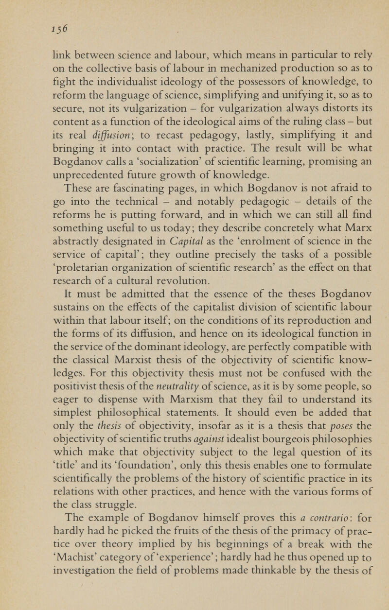 13б link between science and labour, which means in particular to rely on the collective basis of labour in mechanized production so as to fight the individualist ideology of the possessors of knowledge, to reform the language of science, simplifying and unifying it, so as to secure, not its vulgarization - for vulgarization always distorts its content as a function of the ideological aims of the ruling class - but its real diffusion-, to recast pedagogy, lastly, simplifying it and bringing it into contact with practice. The result will be what Bogdanov calls a 'socialization' of scientific learning, promising an unprecedented future growth of knowledge. These are fascinating pages, in which Bogdanov is not afraid to go into the technical - and notably pedagogic - details of the reforms he is putting forward, and in which we can still all find something useful to us today; they describe concretely what Marx abstractly designated in Capital as the 'enrolment of science in the service of capital' ; they outline precisely the tasks of a possible 'proletarian organization of scientific research' as the effect on that research of a cultural revolution. It must be admitted that the essence of the theses Bogdanov sustains on the effects of the capitalist division of scientific labour within that labour itself; on the conditions of its reproduction and the forms of its diffusion, and hence on its ideological function in the service of the dominant ideology, are perfectly compatible with the classical Marxist thesis of the objectivity of scientific know¬ ledges. For this objectivity thesis must not be confused with the positivist thesis of the neutrality of science, as it is by some people, so eager to dispense with Marxism that they fail to understand its simplest philosophical statements. It should even be added that only the thesis of objectivity, insofar as it is a thesis that poses the objectivity of scientific truths against idealist bourgeois philosophies which make that objectivity subject to the legal question of its 'title' and its 'foundation', only this thesis enables one to formulate scientifically the problems of the history of scientific practice in its relations with other practices, and hence with the various forms of the class struggle. The example of Bogdanov himself proves this a contrario: for hardly had he picked the fruits of the thesis of the primacy of prac¬ tice over theory implied by his beginnings of a break with the 'Machist' category of'experience' ; hardly had he thus opened up to investigation the field of problems made thinkable by the thesis of