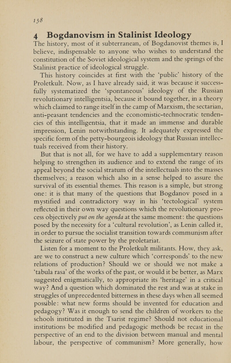 138 4 Bogdanovism in Stalinist Ideology The history, most of it subterranean, of Bogdanovist themes is, I behave, indispensable to anyone who wishes to understand the constitution of the Soviet ideological system and the springs of the Stalinist practice of ideological struggle. This history coincides at first with the 'public' history of the Proletkult. Now, as I have already said, it was because it success¬ fully systematized the 'spontaneous' ideology of the Russian revolutionary intelligentsia, because it bound together, in a theory which claimed to range itself in the camp of Marxism, the sectarian, anti-peasant tendencies and the economistic-technocratic tenden¬ cies of this intelligentsia, that it made an immense and durable impression, Lenin notwithstanding. It adequately expressed the specific form of the petty-bourgeois ideology that Russian intellec¬ tuals received from their history. But that is not all, for we have to add a supplementary reason helping to strengthen its audience and to extend the range of its appeal beyond the social stratum of the intellectuals into the masses themselves; a reason which also in a sense helped to assure the survival of its essential themes. This reason is a simple, but strong one: it is that many of the questions that Bogdanov posed in a mystified and contradictory way in his 'tectological' system reflected in their own way questions which the revolutionary pro¬ cess objectivelyon the agenda at the same moment: the questions posed by the necessity for a 'cultural revolution', as Lenin called it, in order to pursue the socialist transition towards communism after the seizure of state power by the proletariat. Listen for a moment to the Proletkult militants. How, they ask, are we to construct a new culture which 'corresponds' to the new relations of production? Should we or should we not make a 'tabula rasa' of the works of the past, or would it be better, as Marx suggested enigmatically, to appropriate its 'heritage' in a critical way? And a question which dominated the rest and was at stake in struggles of unprecedented bitterness in these days when all seemed possible: what new forms should be invented for education and pedagogy? Was it enough to send the children of workers to the schools instituted in the Tsarist regime? Should not educational institutions be modified and pedagogic methods be recast in the perspective of an end to the division between manual and mental labour, the perspective of communism? More generally, how