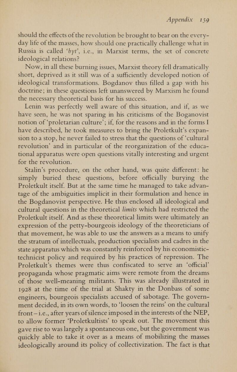 Appendix Í59 should the effects of the revolution be brought to bear on the every¬ day life of the masses, how should one practically challenge what in Russia is called 'hyt', i.e., in Marxist terms, the set of concrete ideological relations? Now, in all these burning issues, Marxist theory fell dramatically short, deprived as it still was of a sufficiently developed notion of ideological transformations. Bogdanov thus filled a gap with his doctrine; in these questions left unanswered by Marxism he found the necessary theoretical basis for his success. Lenin was perfectly well aware of this situation, and if, as we have seen, he was not sparing in his criticisms of the Boganovist notion of'proletarian culture'; if, for the reasons and in the forms I have described, he took measures to bring the Proletkult's expan¬ sion to a stop, he never failed to stress that the questions of'cultural revolution' and in particular of the reorganization of the educa¬ tional apparatus were open questions vitally interesting and urgent for the revolution. Stalin's procedure, on the other hand, was quite different: he simply buried these questions, before officially burying the Proletkult itself But at the same time he managed to take advan¬ tage of the ambiguities implicit in their formulation and hence in the Bogdanovist perspective. He thus enclosed all ideological and cultural questions in the theoretical limits which had restricted the Proletkult itself And as these theoretical limits were ultimately an expression of the petty-bourgeois ideology of the theoreticians of that movement, he was able to use the answers as a means to unify the stratum of intellectuals, production specialists and cadres in the state apparatus which was constantly reinforced by his economistic- technicist policy and required by his practices of repression. The Proletkult's themes were thus confiscated to serve an 'official' propaganda whose pragmatic aims were remote from the dreams of those well-meaning militants. This was already illustrated in 1928 at the time of the trial at Shakty in the Donbass of some engineers, bourgeois specialists accused of sabotage. The govern¬ ment decided, in its own words, to 'loosen the reins' on the cultural front - i.e., after years of silence imposed in the interests of the NEP, to allow former 'Proletkultists' to speak out. The movement this gave rise to was largely a spontaneous one, but the government was quickly able to take it over as a means of mobilizing the masses ideologically around its policy of collectivization. The fact is that