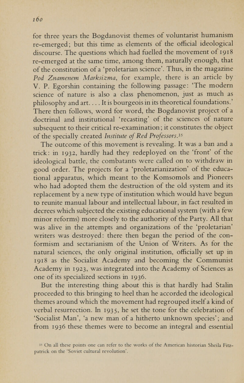 l6o for three years the Bogdanovist themes of voluntarist humanism re-emerged; but this time as elements of the official ideological discourse. The questions which had fuelled the movement of 1918 re-emerged at the same time, among them, naturally enough, that of the constitution of a 'proletarian science'. Thus, in the magazine Pod Znamenem Marksizma, for example, there is an article by V. P. Egorshin containing the following passage: 'The modern science of nature is also a class phenomenon, just as much as philosophy and art.... It is bourgeois in its theoretical foundations.' There then follows, word for word, the Bogdanovist project of a doctrinal and institutional 'recasting' of the sciences of nature subsequent to their critical re-examination; it constitutes the object of the specially created Institute of Red Professors The outcome of this movement is revealing. It was a ban and a trick: in 1932, hardly had they redeployed on the 'front' of the ideological battle, the combatants were called on to withdraw in good order. The projects for a 'proletarianization' of the educa¬ tional apparatus, which meant to the Komsomols and Pioneers who had adopted them the destruction of the old system and its replacement by a new type of institution which would have begun to reunite manual labour and intellectual labour, in fact resulted in decrees which subjected the existing educational system (with a few minor reforms) more closely to the authority of the Party. All that was alive in the attempts and organizations of the 'proletarian' writers was destroyed: there then began the period of the con- formism and sectarianism of the Union of Writers. As for the natural sciences, the only original institution, officially set up in 1918 as the Socialist Academy and becoming the Communist Academy in 1923, was integrated into the Academy of Sciences as one of its specialized sections in 1936. But the interesting thing about this is that hardly had Stalin proceeded to this bringing to heel than he accorded the ideological themes around which the movement had regrouped itself a kind of verbal resurrection. In 1935, he set the tone for the celebration of 'Socialist Man', 'a new man of a hitherto unknown species'; and from 1936 these themes were to become an integral and essential  On all these points one can refer to the works of the American historian Sheila Fitz- patrick on the 'Soviet cultural revolution'.