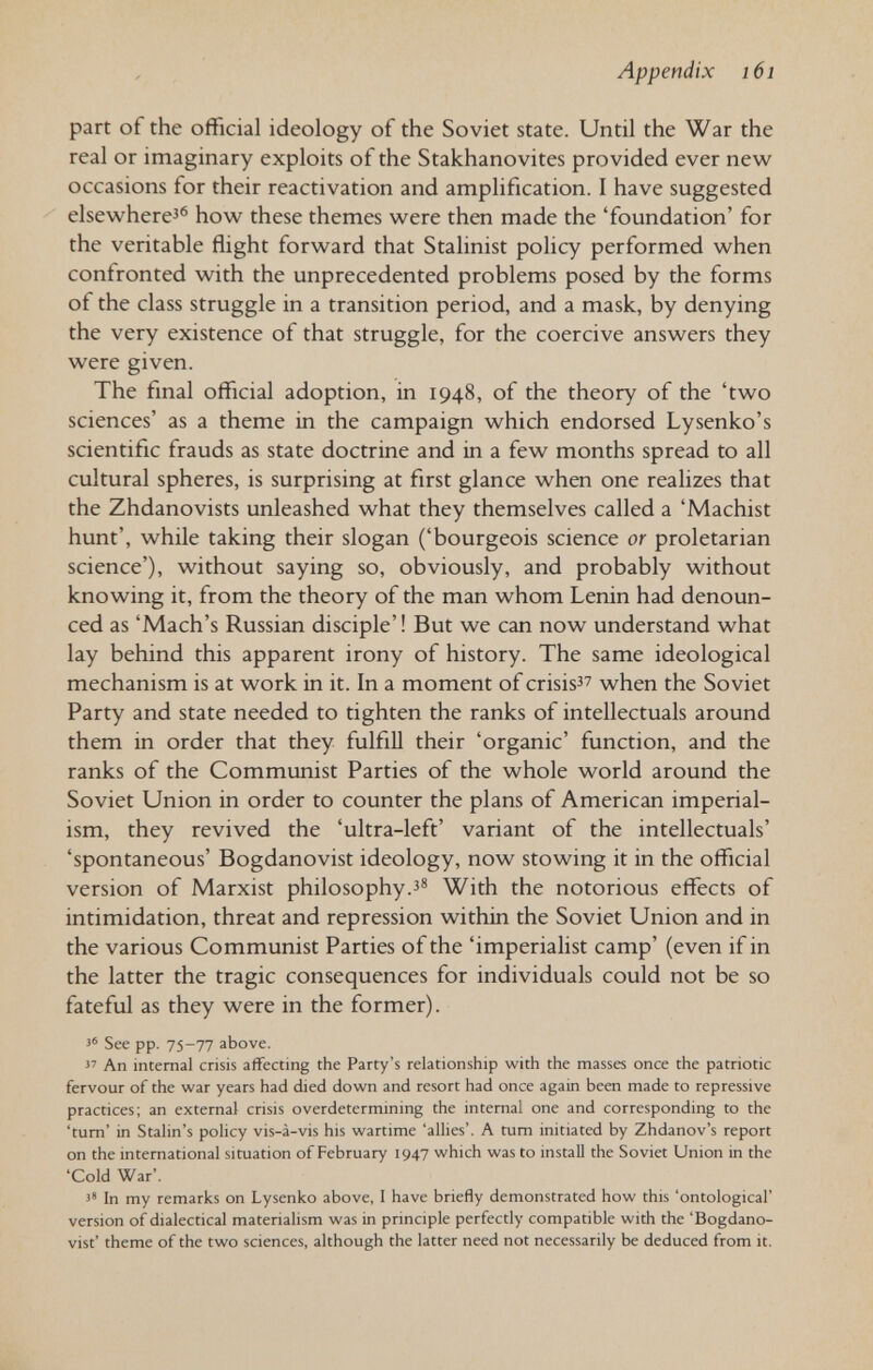 Appendix 161 part of the official ideology of the Soviet state. Until the War the real or imaginary exploits of the Stakhanovites provided ever new occasions for their reactivation and amplification. I have suggested elsewhere'® how these themes were then made the 'foundation' for the veritable flight forward that Stalinist policy performed when confronted with the unprecedented problems posed by the forms of the class struggle in a transition period, and a mask, by denying the very existence of that struggle, for the coercive answers they were given. The final official adoption, in 1948, of the theory of the 'two sciences' as a theme in the campaign which endorsed Lysenko's scientific frauds as state doctrine and in a few months spread to all cultural spheres, is surprising at first glance when one realizes that the Zhdanovists unleashed what they themselves called a 'Machist hunt', while taking their slogan ('bourgeois science or proletarian science'), without saying so, obviously, and probably without knowing it, from the theory of the man whom Lenin had denoun¬ ced as 'Mach's Russian disciple'! But we can now understand what lay behind this apparent irony of history. The same ideological mechanism is at work in it. In a moment of crisis when the Soviet Party and state needed to tighten the ranks of intellectuals around them in order that they fulfiU their 'organic' function, and the ranks of the Communist Parties of the whole world around the Soviet Union in order to counter the plans of American imperial¬ ism, they revived the 'ultra-left' variant of the intellectuals' 'spontaneous' Bogdanovist ideology, now stowing it in the official version of Marxist philosophy.з® With the notorious effects of intimidation, threat and repression within the Soviet Union and in the various Communist Parties of the 'imperialist camp' (even if in the latter the tragic consequences for individuals could not be so fateful as they were in the former). J' See pp. 75-77 above.  An internal crisis affecting the Party's relationship with the masses once the patriotic fervour of the war years had died down and resort had once again been made to repressive practices; an external crisis overdetermining the internal one and corresponding to the 'turn' in Stalin's pohcy vis-à-vis his wartime 'alhes'. A tum initiated by Zhdanov's report on the international situation of February 1947 which was to install the Soviet Union in the 'Cold War'. 3* In my remarks on Lysenko above, 1 have briefly demonstrated how this 'ontological' version of dialectical materialism was in principle perfectly compatible with the 'Bogdano¬ vist' theme of the two sciences, although the latter need not necessarily be deduced from it.