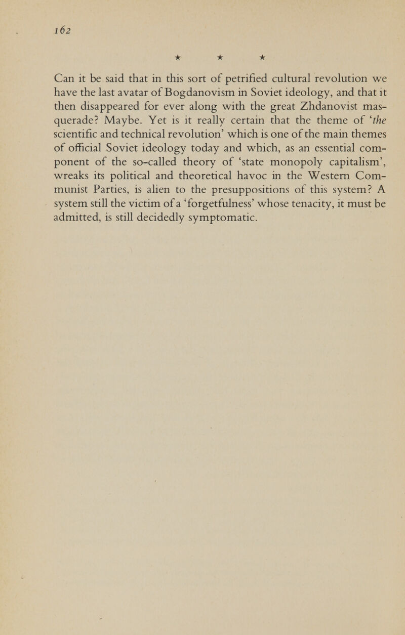 102 •к -к -к Сап it be said that in this sort of petrified cultural revolution we have the last avatar of Bogdanovism in Soviet ideology, and that it then disappeared for ever along v^^ith the great Zhdanovist mas¬ querade? Maybe. Yet is it really certain that the theme of 'the scientific and technical revolution' w^hich is one of the main themes of official Soviet ideology today and which, as an essential com¬ ponent of the so-called theory of 'state monopoly capitalism', wreaks its political and theoretical havoc in the Western Com¬ munist Parties, is alien to the presuppositions of this system? A system still the victim of a 'forgetfulness' whose tenacity, it must be admitted, is still decidedly symptomatic.
