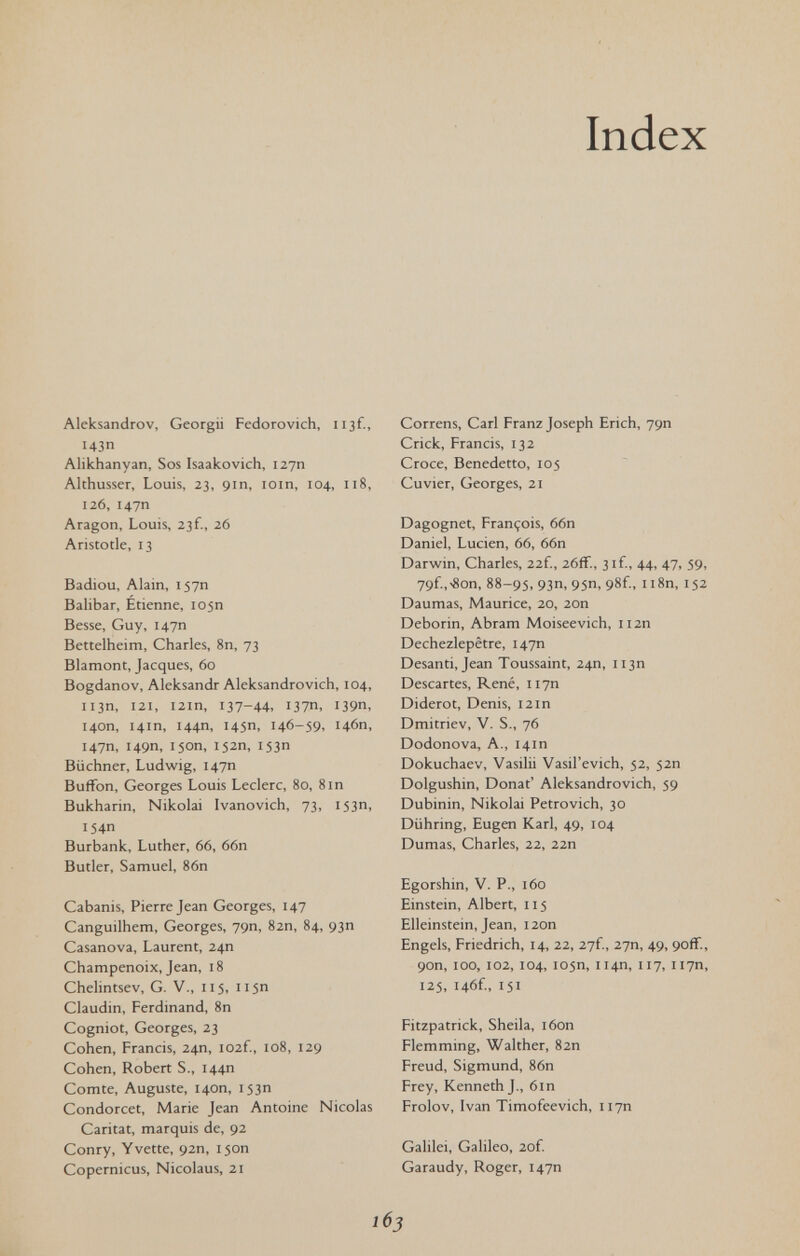 Index Aleksandrov, Georgii Fedorovich, iijf., 14ЗП Alikhanyan, Sos Isaakevich, 12711 Althusser, Louis, 23, 9111, loin, 104., 118, 126, 147П Aragon, Louis, 23f., 26 Aristotle, 13 Badiou, Alain, 157П Balibar, Etienne, 105П Besse, Guy, 147П Bettelheim, Charles, 8n, 73 Blamont, Jacques, 60 Bogdanov, Aleksandr Aleksandrovich, 104, 113П, 121, I2ln, 137-44, 137П, 139П, 140П, 141П, 144П, 145П, 146-59, 146П, 147П, 149П, 150П, 152П, 153П Büchner, Ludwig, 147П Buffon, Georges Louis Ledere, 80, Sin Bukharin, Nikolai Ivanovich, 73, 153П, 154П Burbank, Luther, 66, 66n Butler, Samuel, 86n Cabanis, Pierre Jean Georges, 147 Canguilhem, Georges, 79П, 82П, 84, 93П Casanova, Laurent, 24П Champenoix, Jean, 18 Chelintsev, G. V., 115, 115П Claudin, Ferdinand, 8n Cogniot, Georges, 23 Cohen, Francis, 24П, I02f., 108, 129 Cohen, Robert S., 144П Comte, Auguste, 140П, 153П Condorcet, Marie Jean Antoine Nicolas Caritat, marquis de, 92 Conry, Yvette, 92П, 150П Copernicus, Nicolaus, 21 Correns, Carl Franz Joseph Erich, 79П Crick, Francis, 132 Croce, Benedetto, 105 Cuvier, Georges, 21 Dagognet, François, 66n Daniel, Lucien, 66, 66n Darwin, Charles, 22f., 26ff., 3if,, 44, 47, 59, 79f.,-Son, 88-95, 93П, 95П, 98f., ii8n, 152 Daumas, Maurice, 20, 20n Deborin, Abram Moiseevich, ii2n Dechezlepêtre, 147П Desanti, Jean Toussaint, 24П, 113П Descartes, René, 117П Diderot, Denis, 12in Dmitriev, V. S., 76 Dodonova, A., 141П Dokuchaev, Vasilii Vasil'evich, 52, 52П Dolgushin, Donat* Aleksandrovich, 59 Dubinin, Nikolai Petrovich, 30 Dühring, Eugen Karl, 49, 104 Dumas, Charles, 22, 22n Egorshin, V. P., 160 Einstein, Albert, 115 Elleinstein, Jean, i2on Engels, Friedrich, 14, 22, 27f., 27П, 49, 9off., 90П, 100, 102, 104, 105П, 114П, 117, 117П, 125, i46f., 151 Fitzpatrick, Sheila, i6on Flemming, Walther, 82П Freud, Sigmund, 86n Frey, Kenneth J., 6in Frolov, Ivan Timofeevich, H7n Galilei, Galileo, 2of. Garaudy, Roger, 147П 16 J