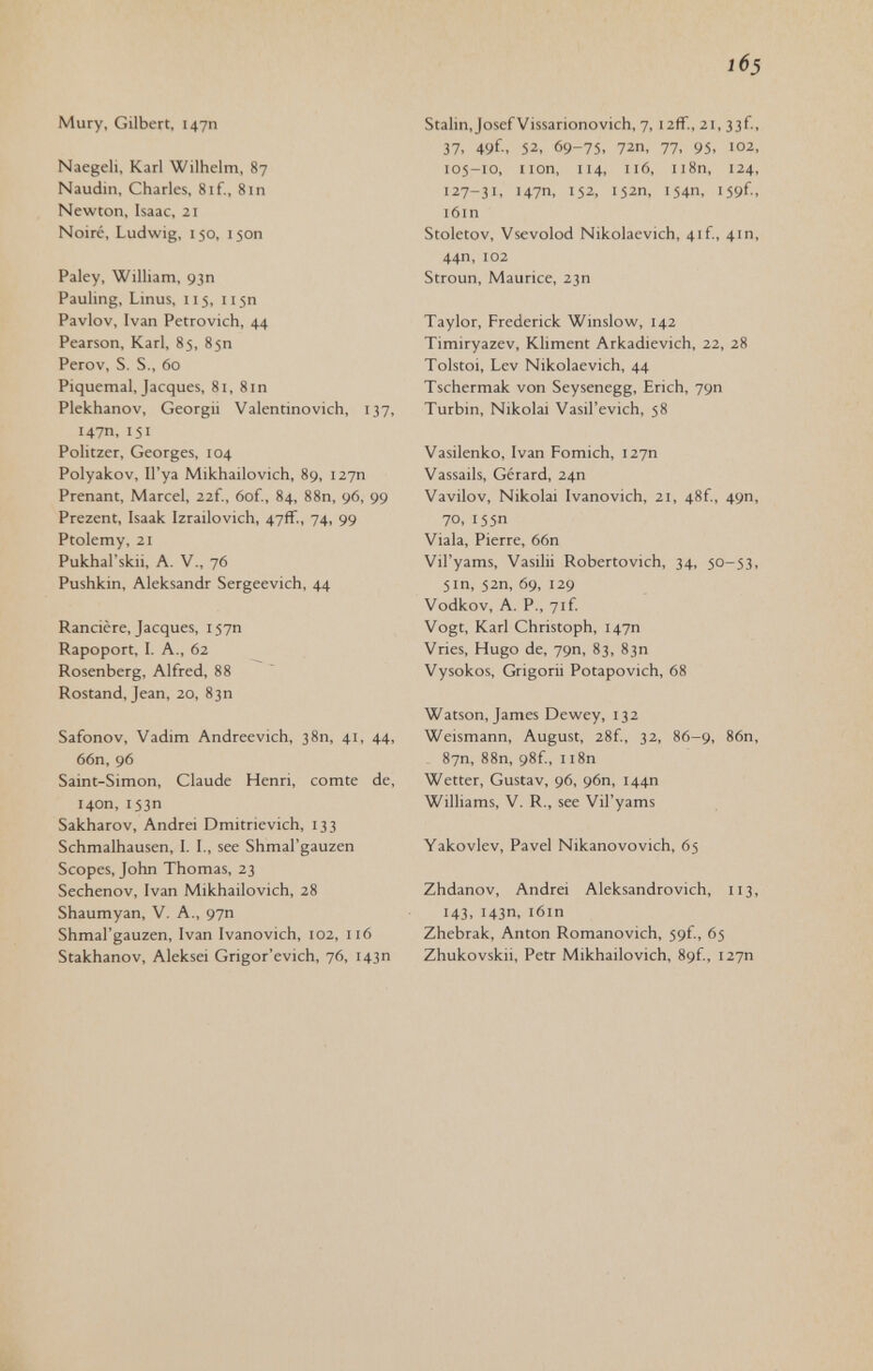 1б5 Mury, Gilbert, 147П Naegeli, Karl Wilhelm, 87 Naudin, Charles, 8if., 8in Newton, Isaac, 21 Noiré, Ludwig, 150, 150П Paley, William, 93П Pauling, Linus, 115, 115П Pavlov, Ivan Petrovich, 44 Pearson, Karl, 85, 85П Perov, S. S., 60 Piquemal, Jacques, 81, 8in Plekhanov, Georgii Valen tino vich, 137, 147П,151 Politzer, Georges, 104 Polyakov, Il'ya Mikhailovich, 89, 127П Prenant, Marcel, 22f., 6of., 84, 88n, 96, 99 Prezent, Isaak Izrailovich, 47ff., 74, 99 Ptolemy, 21 Pukhal'skii, A. V., 76 Pushkin, Aleksandr Sergeevich, 44 Rancière, Jacques, 157П Rapoport, I. A., 62 Rosenberg, Alfred, 88 Rostand, Jean, 20, 83П Safonov, Vadim Andreevich, 38П, 41, 44, 66n, 96 Saint-Simon, Claude Henri, comte de, 140П, 153П Sakharov, Andrei Dmitrievich, 133 Schmalhausen, I. I., see Shmal'gauzen Scopes, John Thomas, 23 Sechenov, Ivan Mikhailovich, 28 Shaumyan, V. A., 97П Shmal'gauzen, Ivan Ivanovich, 102, 116 Stakhanov, Aleksei Grigor'evich, 76, 143П Stalin, Josef Vissarionovich, 7, 12fr., 21, 33f, 37, 49f-. 52, 69-75, 72П, 77, 95, 102, 105-10, iion, 114, 116, ii8n, 124, 127-31, 147П, 152, 152П, 154П, i59f, i6in Stoletov, Vsevolod Nikolaevich, 4if, 41П, 44П, 102 Stroun, Maurice, 23П Taylor, Frederick Winslow, 142 Timiryazev, KHment Arkadievich, 22, 28 Tolstoi, Lev Nikolaevich, 44 Tschermak von Seysenegg, Erich, 79П Turbin, Nikolai Vasil'evich, 58 Vasilenko, Ivan Fomich, 127П Vassails, Gérard, 24П Vavilov, Nikolai Ivanovich, 21, 48f., 49П, 70, 155П Viala, Pierre, 66n Vil'yams, Vasilii Robertovich, 34, 50-53, 51П, 52П, 69, 129 Vodkov, A. P., 7if Vogt, Karl Christoph, 147П Vries, Hugo de, 79П, 83, 83П Vysokos, Grigorii Potapovich, 68 Watson, James Dewey, 132 Weismann, August, 28f, 32, 86-9, 86n, . 87П, 88n, 98f, Ii8n Wetter, Gustav, 96, 96П, 144П Williams, V. R., see Vil'yams Yakovlev, Pavel Nikanovovich, 65 Zhdanov, Andrei Aleksandrovich, 113, 143, 143П, i6in Zhebrak, Anton Romanovich, 59f., 65 Zhukovskii, Petr Mikhailovich, 89f., 127П