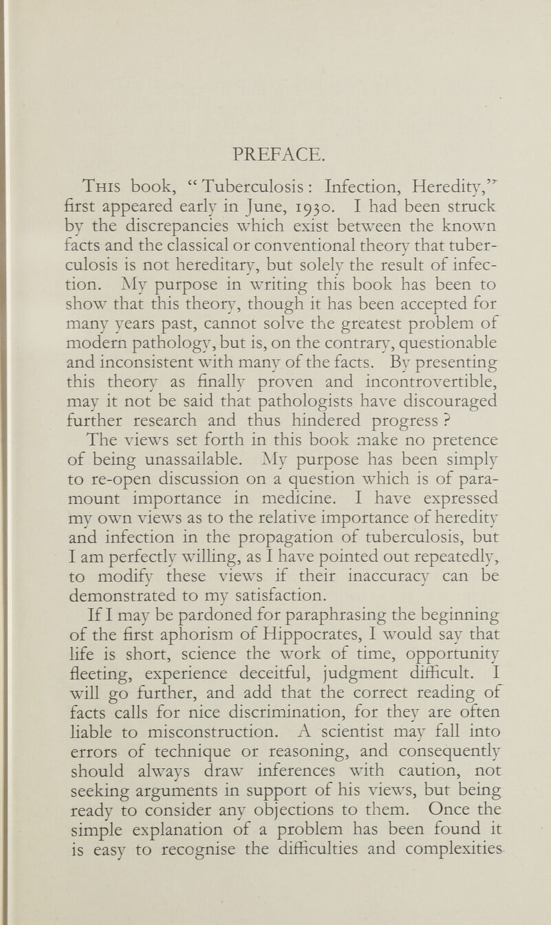 PREFACE. This book,  Tuberculosis : Infection, Heredity,' first appeared early in June, 1930. I had been struck by the discrepancies which exist between the known facts and the classical or conventional theory that tuber¬ culosis is not hereditary, but solely the result of infec- y ' y tion. jNIy purpose in writing this book has been to show that this theon^, though it has been accepted for many years past, cannot solve the greatest problem of modern pathology, but is, on the contrary, questionable and inconsistent with many of the facts. By presenting this theor) as finally рголхп and incontroA^ertible, may it not be said that pathologists have discouraged further research and thus hindered progress ? The views set forth in this book make no pretence of being unassailable. ]\Iy purpose has been simply to re-open discussion on a question which is of para¬ mount importance in medicine. I ha\^e expressed my own views as to the relative importance of heredity and infection in the propagation of tuberculosis, but I am perfectly willing, as I have pointed out repeatedly to modify these \ñews if their inaccuracy can be demonstrated to my satisfaction. If I may be pardoned for paraphrasing the beginning of the first aphorism of Hippocrates, I would say that life is short, science the work of time, opportunity fleeting, experience deceitful, judgment difficult. I will go further, and add that the correct reading of facts calls for nice discrimination, for they are often liable to misconstruction. A scientist may fall into errors of technique or reasoning, and consequently should always draw inferences with caution, not seeking arguments in support of his views, but being ready to consider any objections to them. Once the simple explanation of a problem has been found it is easy to recognise the difficulties and complexities
