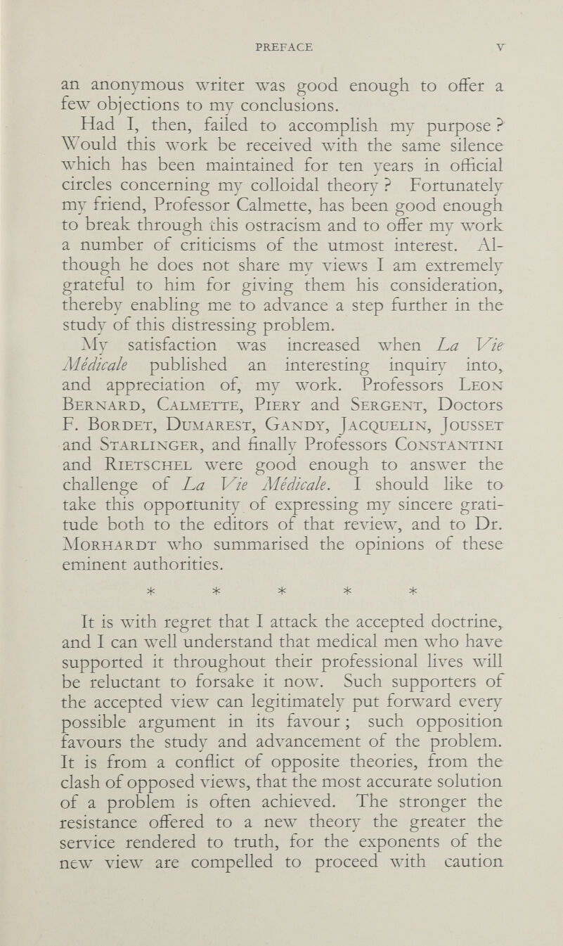 PREFACE У an anonymous writer was good enough to offer a few objections to my conclusions. Had I, then, failed to accomplish my purpose ? Would this work be received with the same silence which has been maintained for ten years in official circles concerning my colloidal theor}- ? Fortunately my friend, Professor Calmette, has been good enough to break through this ostracism and to offer my ллюгк a number of criticisms of the utmost interest. Al¬ though he does not share my \dews I am extremely grateful to him for giving them his consideration, thereby enabling me to ad\ance a step further in the study of this distressing problem. My satisfaction was increased when La Vie Médicale published an interesting inquiry into, and appreciation of, my work. Professors Leon Bernard, Calmette, Piery and Sergent, Doctors F. Bürdet, Dumarest, Gandy, Jacquelin, Jousset and Starlinger, and finally Professors Constantini and Rietschel were good enough to answer the challenge of La Vie Médicale. I should like to take this opportunity of expressing my sincere grati¬ tude both to the editors of that review, and to Dr. jMorhardt who summarised the opinions of these eminent authorities. ^ ^ ^ It is with regret that I attack the accepted doctrine, and I can well understand that medical men who have supported it throughout their professional lives will be reluctant to forsake it now. Such supporters of the accepted view can legitimately put forward every possible argument in its fa\^ur ; such opposition favours the study and advancement of the problem. It is from a conflict of opposite theories, from the clash of opposed лàews, that the most accurate solution of a problem is often achieved. The stronger the resistance offered to a new theor} the greater the servdce rendered to truth, for the exponents of the new view are compelled to proceed with caution