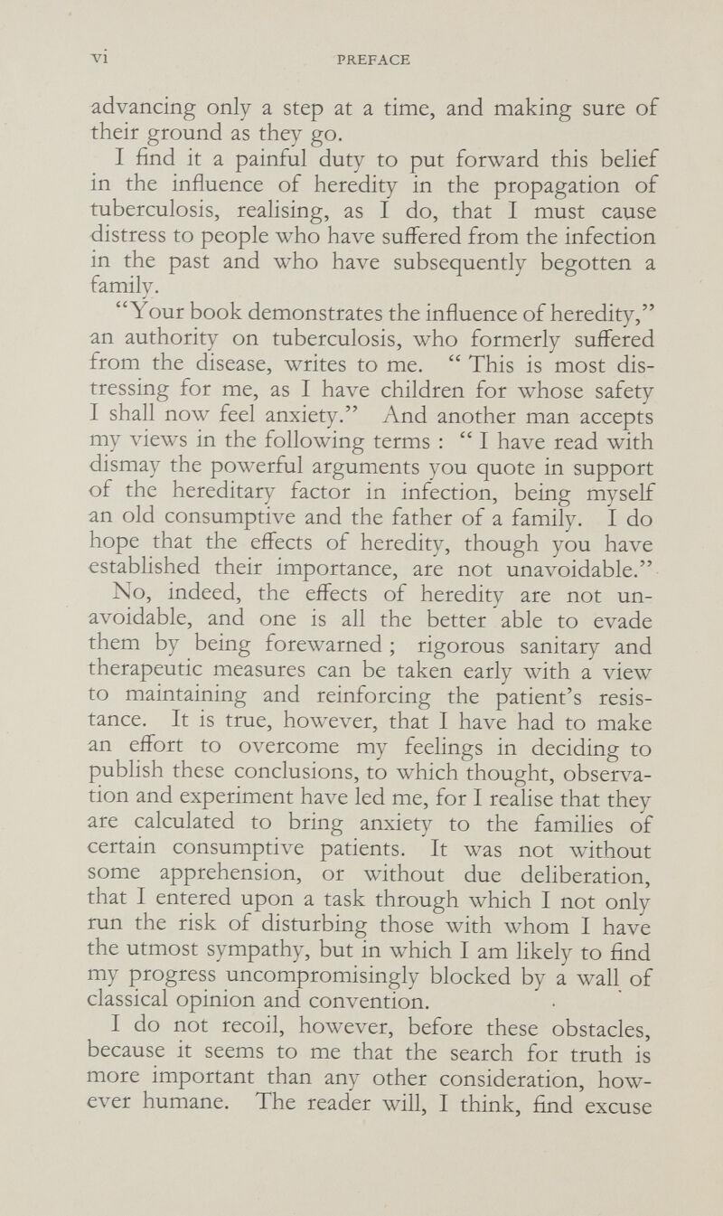 PREFACE advancing only a step at a time, and making sure of their ground as they go. I find it a painful duty to put forward this belief in the influence of heredity in the propagation of tuberculosis, realising, as I do, that I must cause distress to people who have suffered from the infection in the past and who Ьал^е subsequently begotten a family. Your book demonstrates the influence of heredity, an authority on tuberculosis, who formerly suffered from the disease, writes to me.  This is most dis¬ tressing for me, as I have children for whose safety I shall now feel anxiety. And another man accepts my views in the following terms : I have read with dismay the powerful arguments you quote in support of the hereditary factor in infection, being myself an old consumptive and the father of a family. I do hope that the effects of heredity, though you have established their importance, are not unavoidable. No, indeed, the effects of heredity are not un¬ avoidable, and one is all the better able to evade them by being forewarned ; rigorous sanitary and therapeutic measures can be taken early with a view to maintaining and reinforcing the patient's resis¬ tance. It is true, how^ever, that I have had to make an effort to overcome my feelings in deciding to publish these conclusions, to which thought, observa¬ tion and experiment have led me, for I realise that they are calculated to bring anxiety to the families of certain consumptive patients. It was not without some apprehension, or without due deliberation, that I entered upon a task through which I not only run the risk of disturbing those with whom I have the utmost sympathy, but in which I am likely to find my progress uncompromisingly blocked by a wall of classical opinion and convention. I do not recoil, however, before these obstacles, because it seems to me that the search for truth is more important than any other consideration, how¬ ever humane. The reader will, I think, find excuse