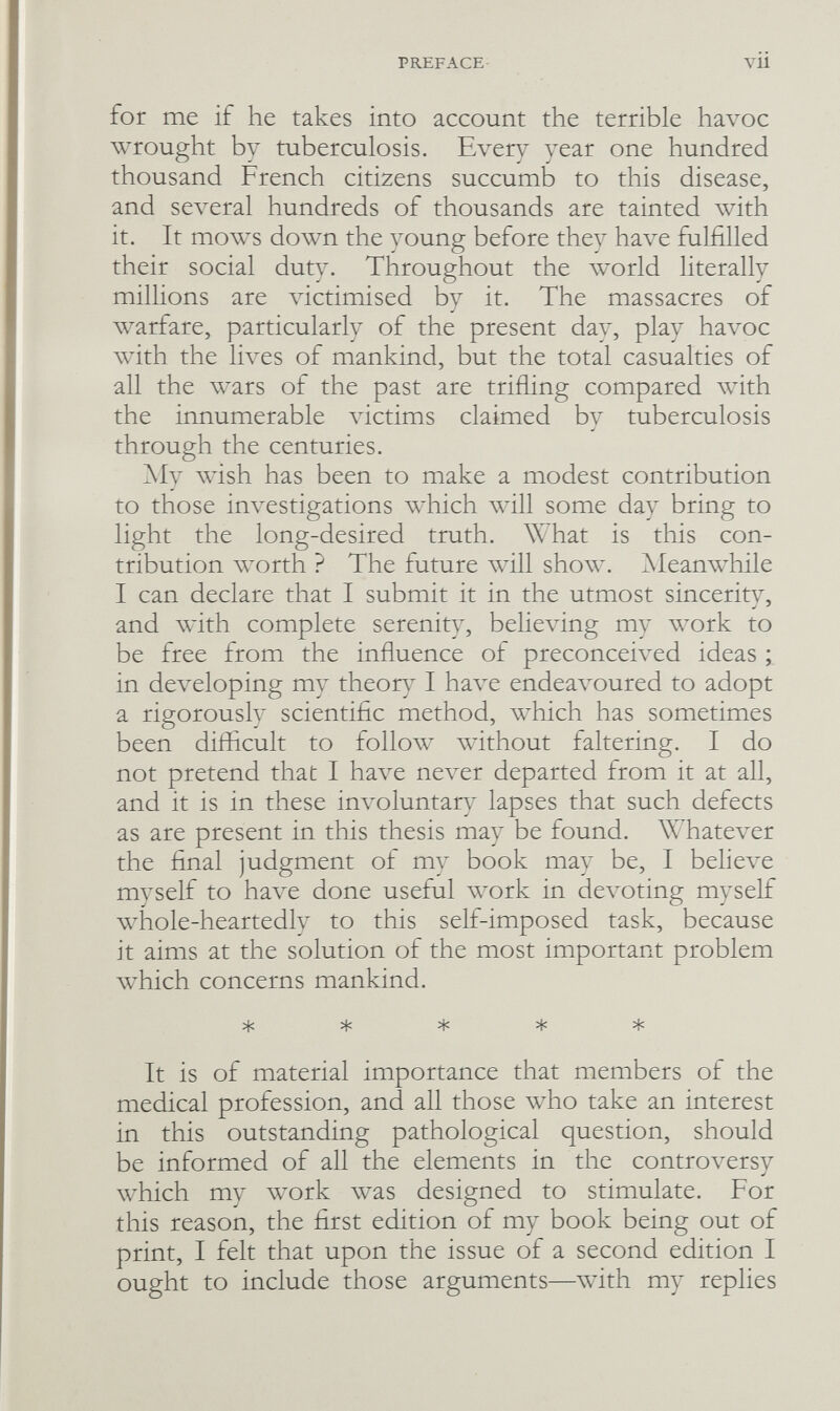 PREFACE VU for me if he takes into account the terrible havoc wrought by tuberculosis. Every year one hundred thousand French citizens succumb to this disease, and several hundreds of thousands are tainted with it. It mows down the young before they have fulfilled their social duty. Throughout the w^rld literally millions are victimised by it. The massacres of warfare, particularly of the present day, play havoc with the lives of mankind, but the total casualties of all the wars of the past are trifling compared with the innumerable victims claimed bv tuberculosis through the centuries. My wish has been to make a modest contribution to those investigations which will some day bring to light the long-desired truth. What is this con¬ tribution worth ? The future \vill show. ^Meanwhile I can declare that I submit it in the utmost sinceritv, and with complete serenity, believing my work to be free from the influence of preconceived ideas ; in de\^eloping my theor} I have endeavoured to adopt a rigorously scientific method, which has sometimes been difficult to follow without faltering. I do not pretend that I have never departed from it at all, and it is in these involuntary lapses that such defects as are present in this thesis may be found. Whatever the final judgment of my book may be, I believe myself to have done useful work in devoting myself whole-heartedly to this self-imposed task, because it aims at the solution of the most important problem which concerns mankind. ***** It is of material importance that members of the medical profession, and all those who take an interest in this outstanding pathological question, should be informed of all the elements in the controversy which my work was designed to stimulate. For this reason, the first edition of my book being out of print, I felt that upon the issue of a second edition I ought to include those arguments—with my replies