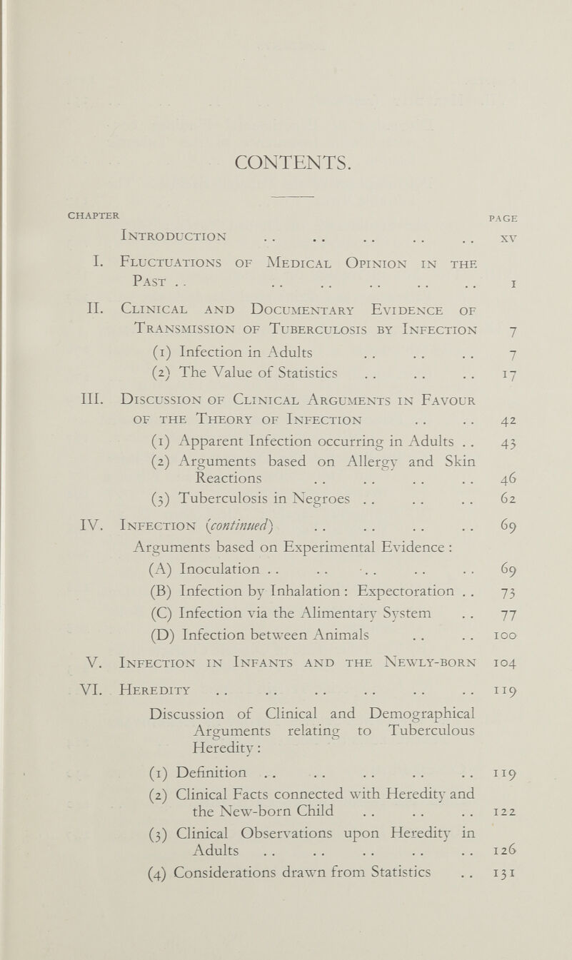 CONTENTS. CHAPTER PAGE Introduction . . . . .. .. .. xv 1. Fluctuations of Medical Opinion in the Past ..  i II. Clinical and Documentary Evidence of Transmission of Tuberculosis by Infection 7 (1) Infection in Adults . . .. . . 7 (2) The Value of Statistics .. .. .. 17 III. Discussion of Clinical Arguments in Favour of the Theory of Infection . , .. 42 (1) Apparent Infection occurring in Adults . . 45 (2) Arguments based on Allergy and Skin Reactions . . . . . . .. 46 (3) Tuberculosis in Negroes .. .. .. 62 IV. Infection {continued) . . . . . . .. 69 Arguments based on Experimental Evidence : (A) Inoculation .. .. •. . . . . . 69 (B) Infection by Inhalation : Expectoration . . 73 (C) Infection via the Alimentary System .. 77 (D) Infection between Animals . , .. 100 V. Infection in Infants and the Newly-born 104 VI. Heredity .. .. .. .. .. ..119 Discussion of Clinical and Demographical Arguments relating to Tuberculous Heredity : (1) Definition .. .. .. .. .. 119 (2) Clinical Facts connected with Heredity and the New-born Child . . . . . . 122 (3) Clinical Obserл^ations upon Heredity in Adults . . . , . . . . .. 126 (4) Considerations drawn from Statistics .. 131