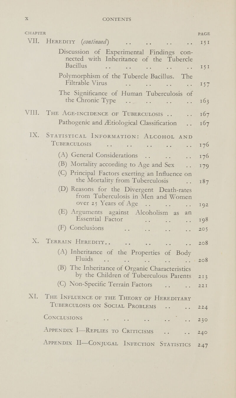 X contents CHAPTER PAGE VII. Heredity {continued) .. .. .. ..151 Discussion of Experimental Findings con¬ nected with Inheritance of the Tubercle Bacillus .. .. .. 151 Polymorphism of the Tubercle Bacillus. The Filtrable Virus .. .. .. .. 157 The Significance of Human Tuberculosis of the Chronic Type .. . . . . . . 163 VIII. The Age-incidence of Tuberculosis .. .. 167 Pathogenic and ^Etiological Classification . . 167 IX. Statistical Information: Alcohol and Tuberculosis ., .. .. .. 176 (A) General Considerations , . .. .. 176 (B) Mortality according to Age and Sex ,, 179 (C) Principal Factors exerting an Influence on the Mortality from Tuberculosis . . 187 (D) Reasons for the Divergent Death-rates from Tuberculosis in Men and Women over 25 Years of Age . . . . . . 192 (E) Arguments against Alcoholism as an Essential Factor .. .. . , 198 (F) Conclusions .. . , . . . . 205 X. Terrain Heredity.. .. .. .. 208 (A) Inheritance of the Properties of Body Fluids .. .. .. ., . . 208 (B) The Inheritance of Organic Characteristics by the Children of Tuberculous Parents 213 (C) Non-Specific Terrain Factors . . . . 221 XI. The Influence of the Theory of Hereditary Tuberculosis on Social Problems .. .. 224 Conclusions '..230 Appendix I—Replies to Criticisms .. .. 240 Appendix II—Conjugal Infection Statistics 247